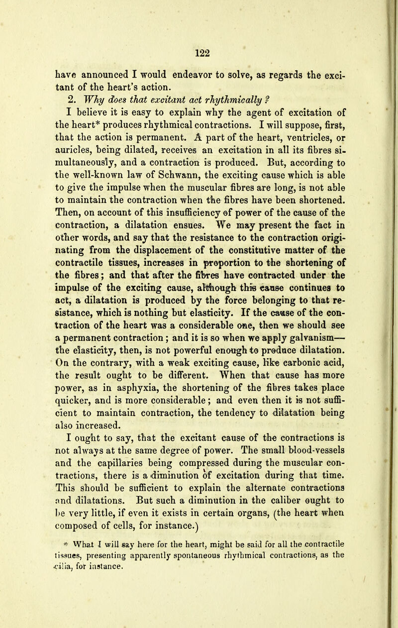 have announced I would endeavor to solve, as regards the exci- tant of the heart's action. 2. Why does that excitant act rhythmically f I believe it is easy to explain why the agent of excitation of the heart* produces rhythmical contractions. I will suppose, first, that the action is permanent. A part of the heart, ventricles, or auricles, being dilated, receives an excitation in all its fibres si- multaneously, and a contraction is produced. But, according to the well-known law of Schwann, the exciting cause which is able to give the impulse when the muscular fibres are long, is not able to maintain the contraction when the fibres have been shortened. Then, on account of this insufficiency of power of the cause of the contraction, a dilatation ensues. We may present the fact in other words, and say that the resistance to the contraction origi- nating from the displacement of the constitutive matter of the contractile tissues, increases in proportion to the shortening of the fibres; and that after the fibres have contracted under the impulse of the exciting cause, although this cause continues to act, a dilatation is produced by the force belonging to that re- sistance, which is nothing but elasticity. If the cause of the con- traction of the heart was a considerable one, then we should see a permanent contraction; and it is so when we apply galvanism— the elasticity, then, is not powerful enough to produce dilatation. On the contrary, with a weak exciting cause, like carbonic acid, the result ought to be different. When that cause has more power, as in asphyxia, the shortening of the fibres takes place quicker, and is more considerable; and even then it is not suffi- cient to maintain contraction, the tendency to dilatation being also increased. I ought to say, that the excitant cause of the contractions is not always at the same degree of power. The small blood-vessels and the capillaries being compressed during the muscular con- tractions, there is a diminution of excitation during that time. This should be sufficient to explain the alternate contractions and dilatations. But such a diminution in the caliber ought to be very little, if even it exists in certain organs, (the heart when composed of cells, for instance.) * What I will say here for the heart, might be said for all the contractile tissues, presenting apparently spontaneous rhyfhmical contractions, as the .cilia, for instance.