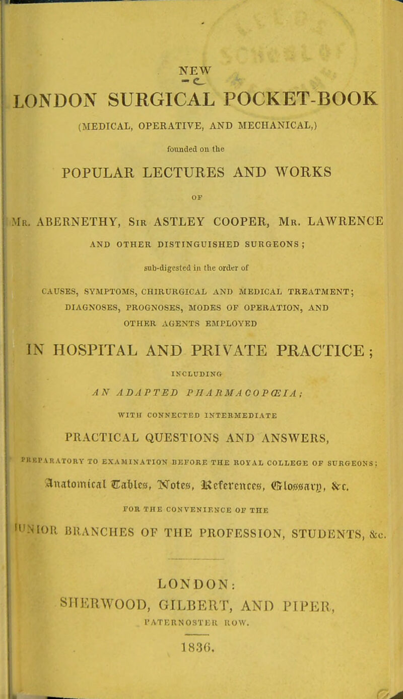 NE^ LONDON SURGICAL POCKET-BOOK (MEDICAL, OPERATIVE, AND MECHANICAL,) founded on the POPULAR LECTURES AND WORKS OP iR. ABERNETHY, Sir ASTLEY COOPER, Mr. LAWRENCE AND OTHER DISTINGUISHED SURGEONS; snb-digested in the order of CAUSES, SYMPTOMS, CHIRURGICAL AND MEDICAL TREATMENT; DIAGNOSES, PROGNOSES, MODES OF OPERATION, AND OTHER AGENTS EMPLOYED IN HOSPITAL AND PRIVATE PRACTICE; INCLUDING AN ADAPTED P H A RM A CO P OS lA ; WIT If CONNECTED INTERMEDIATE PRACTICAL QUESTIONS AND ANSWERS, S'KEPARATORY TO EXAMINATION BEFORE THE ROYAL COLLEGE OF SURGEONS: :3lnatomtr<il Cablca, T<rotesi, Iftefcrences, ffilossnri}, &c. FOR THE CONVENIENCE OF THE NIOR BRANCHES OF THE PROFESSION, STUDENTS, &c. LONDON: SHERWOOD, GILBERT, AND PIPER, PATERNOSTER ROW. 1836.