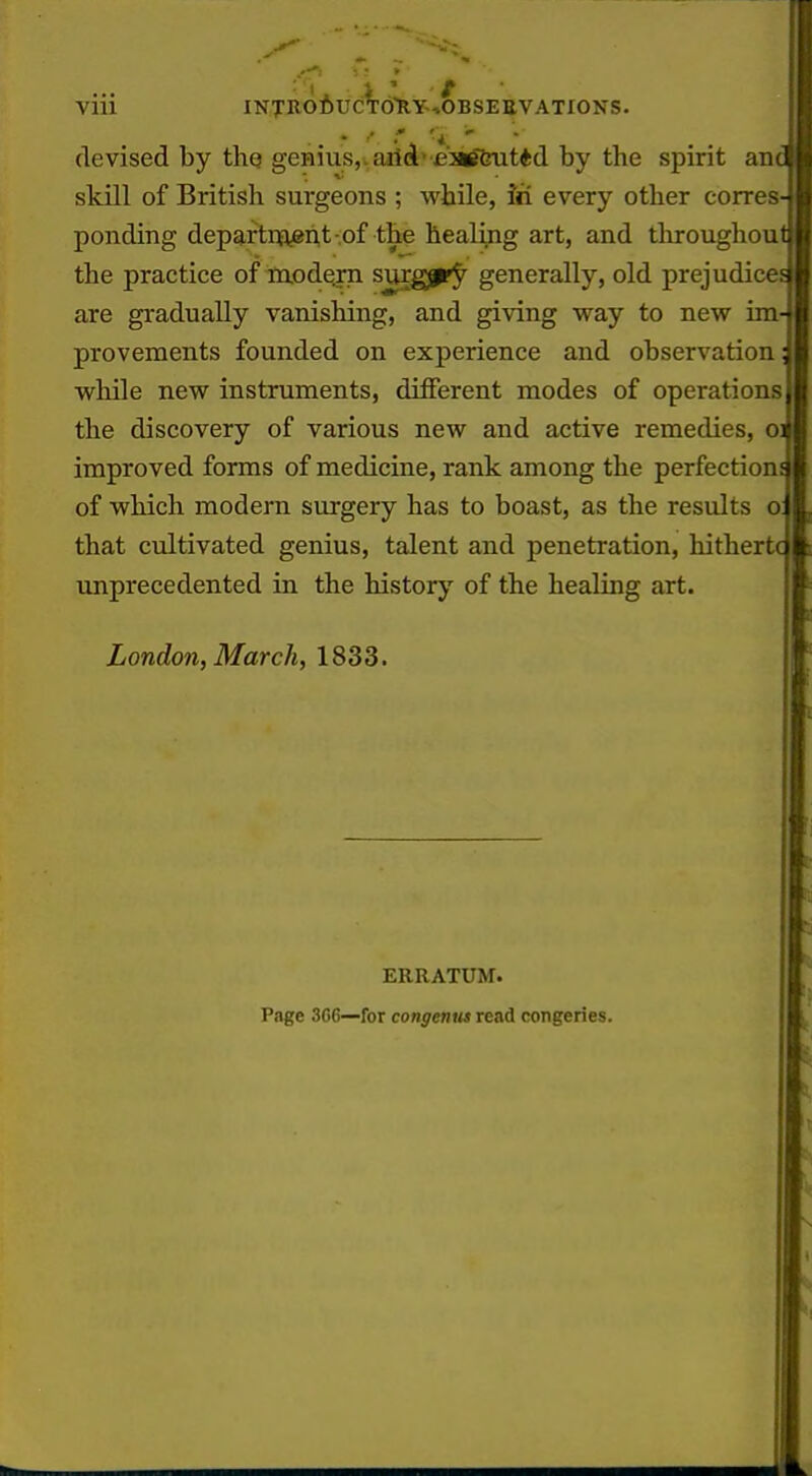 * ■' * 'a ^ devised by thq genius,. aitd»\e'2«Sfeut*d by the spirit an skill of British surgeons ; while, Jti every other corres ponding depaftnajgnt-of the healing art, and throughou the practice of modern surgjpry generally, old prejudice are gradually vanishing, and giving way to new im provements founded on experience and observation wliile new instruments, different modes of operations the discovery of various new and active remedies, o improved forms of medicine, rank among the perfection of which modern surgery has to boast, as the results o that cultivated genius, talent and penetration, hither unprecedented in the history of the healing art. London, March, 1833. ERRATUM. Page 3GC—for congenus read congeries.