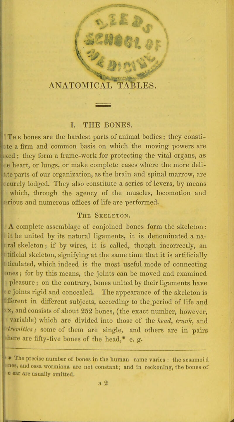 ANATOMICAL TABLES. I. THE BONES.  The bones are the hardest parts of animal bodies; they consti- tte a firm and common basis on which the moving powers are :i4ed ; they form a frame-work for protecting the vital organs, as e e heart, or lungs, or make complete cases where the more deli- tite parts of our organization, as the brain and spinal marrow, are c curely lodged. They also constitute a series of levers, by means which, through the agency of the muscles, locomotion and ririous and numerous offices of life are performed. The Skeleton. . A complete assemblage of conjoined bones form the skeleton : i it be united by its natural ligaments, it is denominated a na- r.ral skeleton ; if by wires, it is called, though incorrectly, an i tificial skeleton, signifying at the same time that it is artificially t ticulated, which indeed is the most useful mode of connecting imes; for by this means, the joints can be moved and examined •, pleasure; on the contrary, bones united by their ligaments have e e joints rigid and concealed. The appearance of the skeleton is Afferent in different subjects, according to the .period of life and tx, and consists of about 252 bones, (the exact number, however, ■ variable) which are divided into those of the head, trimlc, and 'tremilies; some of them are single, and others are in pairs •here are fifty-five bones of the head,* e. g. * The precise number of bones in tlic human rame varies : the scsamoi d ■nos, and ossa wormiana are not constant; and in reclsouing, the bones of e ear are usually omitted.