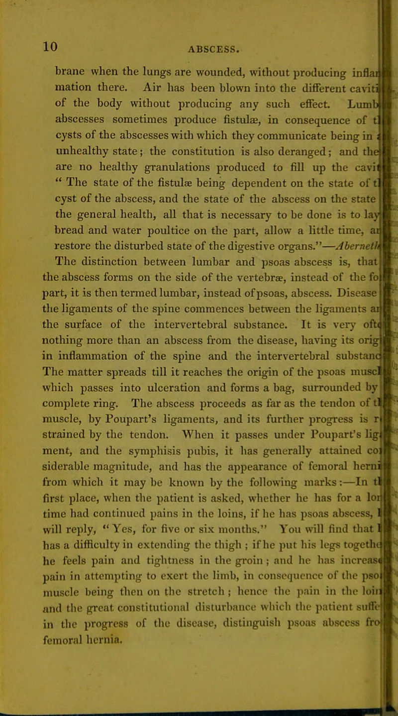 brane when the lungs are wounded, without producing i mation there. Air has been blown into the different ca%'i of the body without producing any such effect Lum' abscesses sometimes produce fistulas, in consequence of t] cysts of the abscesses with which they communicate being in unhealthy state; the constitution is also deranged; and thi are no healthy granulations produced to fill up the cavi  The state of the fistulas being dependent on the state of i cyst of the abscess, and the state of the abscess on the state the general health, all that is necessary to be done is to la; bread and water poultice on the part, allow a little time, a restore the disturbed state of the digestive organs.—Aberneth The distinction between lumbar and psoas abscess is, that the abscess forms on the side of the vertebrae, instead of the fo part, it is then termed lumbar, instead of psoas, abscess. Disease the ligaments of the spine commences between the ligaments the surface of the intervertebral substance. It is \evy ol nothing more than an abscess from the disease, having its ori in inflammation of the spine and the intervertebral substam The matter spreads till it reaches the origin of the psoas muse' which passes into ulceration and forms a bag, surrounded by complete ring. The abscess proceeds as far as the tendon of t muscle, by Poupart's ligaments, and its further progress is rj strained by the tendon. When it passes under Poupart's lig ment, and the symphisis pubis, it has generally attained co; siderable magnitude, and has the appearance of femoral he; from which it may be known by the following marks:—In first place, when the patient is asked, whether he has for a lo time had continued pains in the loins, if he has psoas abscess, will reply,  Yes, for five or six months. You will find that has a difficulty in extending the thigh ; if he put his legs togetht he feels pain and tightness in the groin ; and he lias increas( pain in attempting to exert the limb, in consequence of the pso; muscle being then on the stretch j hence the pain in the loii and the great constitutional disturbance which the patient suffo in the progress of the disease, distinguish psoas abscess fro femoral hernia.