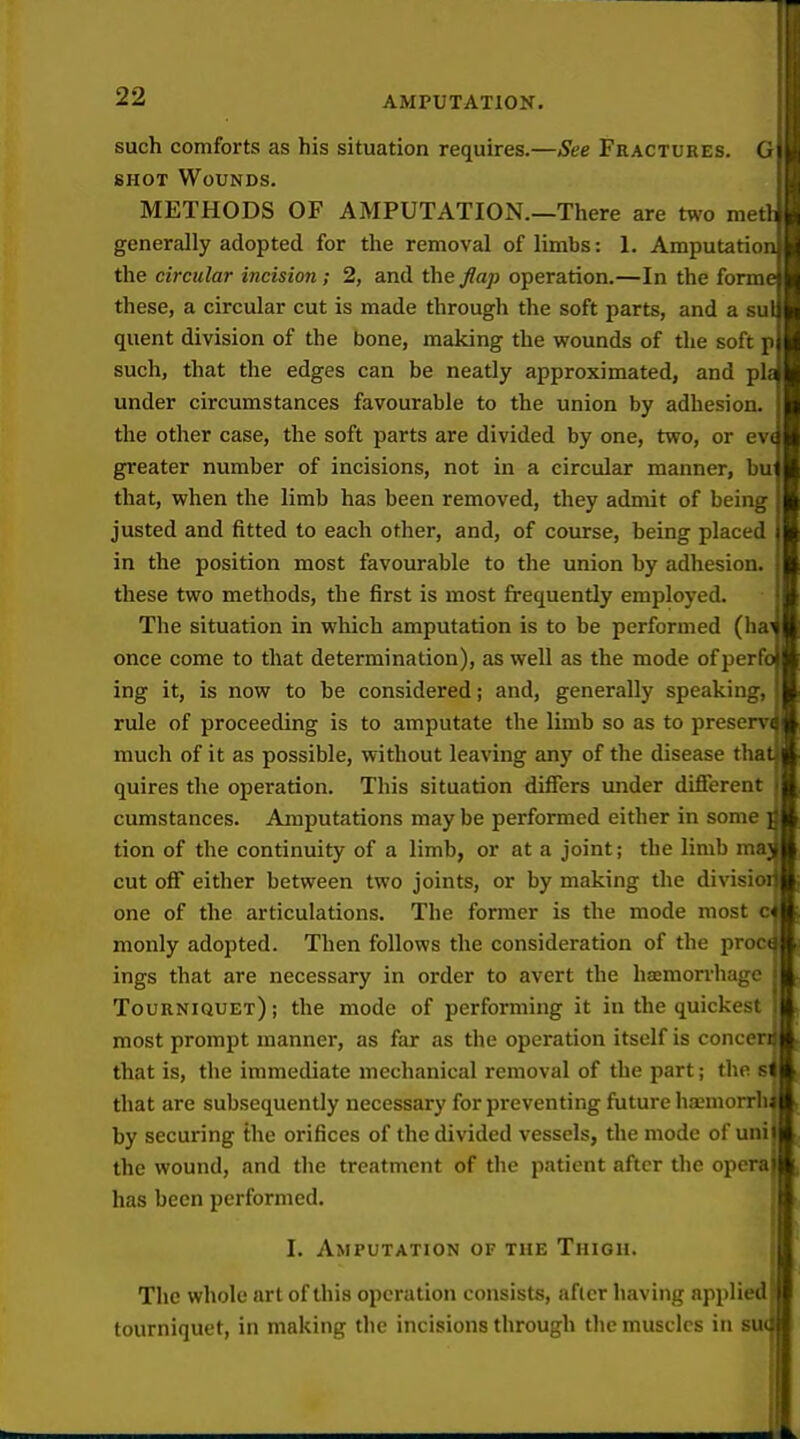 such comforts as his situation requires.—See Fractures. G SHOT Wounds. METHODS OF AMPUTATION.—There are two metl generally adopted for the removal of limbs: 1. Amputation the circular incision; 2, and the Jlap operation.—In the forme these, a circular cut is made through the soft parts, and a sul quent division of the bone, making the wounds of the soft p such, that the edges can be neatly approximated, and pla under circumstances favourable to the union by adhesion, the other case, the soft parts are divided by one, two, or ev( greater number of incisions, not in a circular manner, bu that, when the limb has been removed, they admit of being justed and fitted to each other, and, of course, being placed in the position most favourable to the union by adhesion, these two methods, the first is most frequently employed. The situation in which amputation is to be performed (ha^ once come to that determination), as well as the mode ofperfo ing it, is now to be considered; and, generally speaking, rule of proceeding is to amputate the limb so as to preserv( much of it as possible, without leaving any of the disease that quires the operation. This situation differs under difierent cumstances. Amputations may be performed either in some ] tion of the continuity of a limb, or at a joint; the limb maj cut olF either between two joints, or by making the division one of the articulations. The former is the mode most cl monly adopted. Then follows the consideration of the procd ings that are necessary in order to avert the haemorrhage Tourniquet) ; the mode of performing it in the quickest most prompt manner, as far as the operation itself is conceri} that is, the immediate mechanical removal of the part; the si that are subsequently necessary for preventing future haemorrhi by securing the orifices of the divided vessels, the mode of uni the wound, and the treatment of the patient after the opera has been performed. I. Amputation of the Thigh. The whole art of this operation consists, after having applied tourniquet, in making the incisions through the muscles in sm