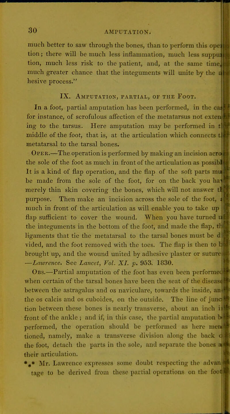 much better to saw through the bones, than to perform tliis cjn i; tion; there will be much less inflammation, much less sup] i tion, much less risk to the patient, and, at the same time much greater chance that the integuments will unite by the hesive process. IX. Amputation, partial, of the Foot. In a foot, partial amputation has been performed, in the for instance, of scrofulous affection of the metatarsus not exte ing to the tarsus. Here amputation may be performed in t middle of the foot, that is, at the articulation which connects metatarsal to the tarsal bones. Oper.—The operation is performed by making an incision acr the sole of the foot as much in front of the articulation as possib It is a kind of flap operation, and the flap of the soft parts m be made from the sole of the foot, for on the back you ha merely thin skin covering the bones, which will not answer t purpose. Then make an incision across the sole of the foot, much in front of the articulation as will enable you to take up flap sufficient to cover the wound. When you have turned the integuments in the bottom of the foot, and made the flap, ligaments that tie the metatarsal to the tarsal bones must be d vided, and the foot removed with the toes. The flap is then to brought up, and the wound united by adhesive plaster or suture —Lawrence. See Lancet, Vol. XL p. 953. 1830. Obs.—Partial amputation of the foot has even been perform when certain of the tarsal bones have been the seat of the diseas between the astragalus and os naviculare, towards the inside, an the OS calcis and os cuboides, on the outside. The line of jun tion between these bones is nearly transverse, about an inch i front of the ankle ; and if, in this case, the partial amputation performed, the operation should be performed as here me tioned, namely, make a transverse division along the back the foot, detach the parts in the sole, and separate the bones their articulation. *#* Mr. Lawrence expresses some doubt respecting the adv tage to be derived from these partial operations on the foo