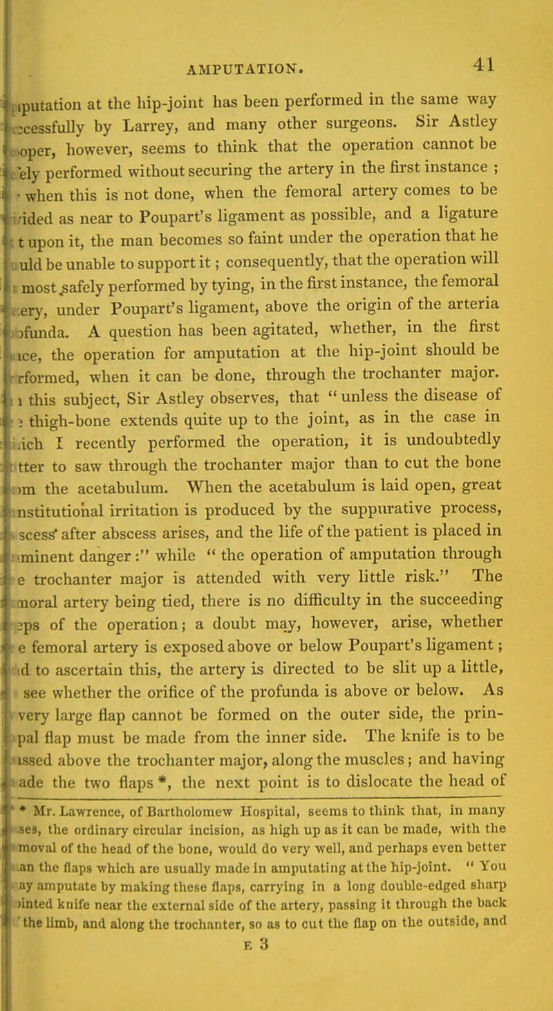 iputation at the hip-joint has been performed in the same way ■cessfully by Larrey, and many other surgeons. Sir Astley per, however, seems to think that the operation cannot be ly performed without securing the artery in the first instance ; when this is not done, when the femoral artery comes to be ided as near to Poupart's ligament as possible, and a ligature t upon it, the man becomes so faint under the operation that he uld be unable to support it; consequently, that the operation will most safely performed by tying, in the first instance, the femoral ery, under Poupart's ligament, above the origin of the arteria ■unda. A question has been agitated, whether, in the first e, the operation for amputation at the hip-joint should be ormed, when it can be done, through the trochanter major, this subject, Sir Astley observes, that  unless the disease of thigh-bone extends quite up to the joint, as in the case in ich I recently performed the operation, it is undoubtedly tter to saw through the trochanter major than to cut the bone im the acetabulum. When the acetabulum is laid open, great ^titutiohal irritation is produced by the suppxirative process, ess after abscess arises, and the life of the patient is placed in iiinent danger : while  the operation of amputation through trochanter major is attended with very little risk. The 11 oral artery being tied, there is no diflficulty in the succeeding l>s of the operation; a doubt may, however, arise, whether femoral artery is exposed above or below Poupart's ligament; (I to ascertain this, the artery is directed to be slit up a little, ^oe whether the orifice of the profunda is above or below. As (.ry large flap cannot be formed on the outer side, the prin- pal flap must be made from the inner side. The knife is to be >ed above the trochanter major, along the muscles; and having le the two flaps*, the next point is to dislocate the head of Mr. Lawrence, of Bartholomew Hospital, seems to think that, in many S the ordinary circular incision, as high up as it can he made, with the oval of the head of the bone, would do very well, and perhaps even better ;i the flaps which are usually made in amputating at the hip-joint.  You V amputate by making these flaps, carrying in a long double-edged sharp ited knife near the external side of the artery, passing it through the back he limb, and along the trochanter, so as to cut the flap on the outside, and E 3