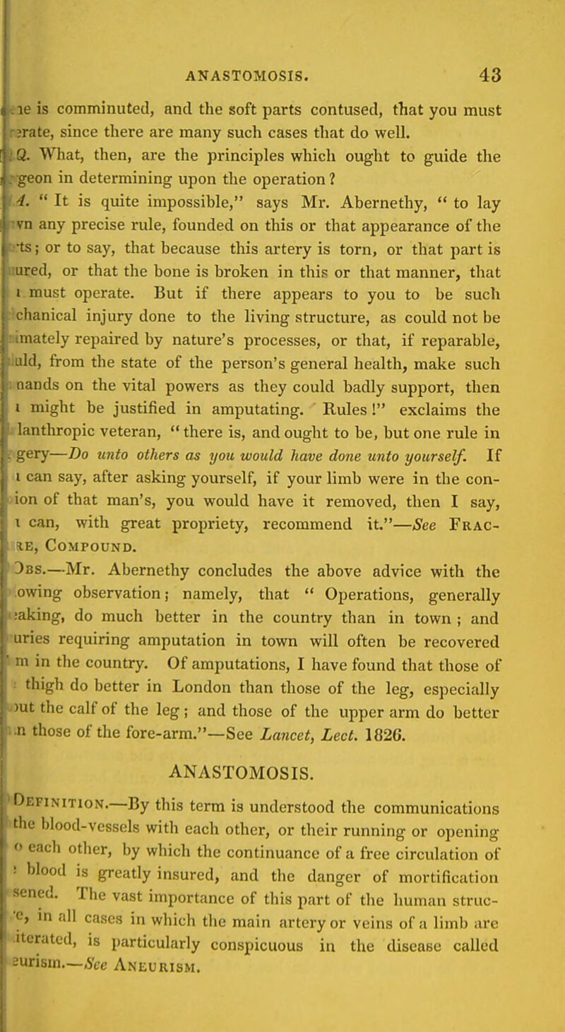 eae is comminuted, and the soft parts contused, that you must rsrate, since there are many such cases that do well. I.Q. What, then, are the principles which ought to guide the «(geon in determining upon the operation ? f.4.  It is quite impossible, says Mr. Abernethy,  to lay ivn any precise rule, founded on this or that appearance of the t!.ts; or to say, that because this artery is torn, or that part is imred, or that the bone is broken in this or that manner, that I. must operate. But if there appears to you to be such Ichanical injury done to the living structure, as could not be nimately repaired by nature's processes, or that, if reparable, liuld, from the state of the person's general health, make such i nands on the vital powers as they could badly support, then I might be justified in amputating. Rules! exclaims the »lanthropic veteran,  there is, and ought to be, but one rule in gery—Bo unto others as you would have done unto yourself. If I can say, after asking yourself, if your limb were in the con- L)ion of that man's, you would have it removed, then I say, 1 can, with great propriety, recommend it.—See Frac- (lE, Compound. 3bs.—Mr. Abernethy concludes the above advice with the :owing observation; namely, that  Operations, generally uaking, do much better in the country than in town ; and uries requiring amputation in town will often be recovered m in the country. Of amputations, I have found that those of •■ thigh do better in London than those of the leg, especially u)ut the calf of the leg ; and those of the upper arm do better iin those of the fore-arm.—See Lancet, Lect. 1826. ANASTOMOSIS. •Definition.—By this term is understood the communications ithe blood-vessels with each other, or their running or opening o each otlier, by which the continuance of a free circulation of : blood is greatly insured, and the danger of mortification sened. The vast importance of this part of the human struc- ■c, in all cases in which tlie main artery or veins of a limb are iterated, is particularly conspicuous in the disease called eurism—See Aneurism.