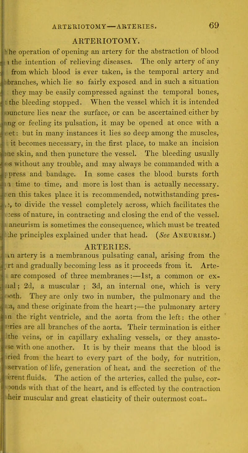 ARTERIOTOMY. h'he operation of opening an artery for the abstraction of blood I the intention of relieving diseases. The only artery of any from which blood is ever taken, is the temporal artery and sbranches, which lie so fairly exposed and in such a situation . they may be easily compressed against the temporal bones, tthe bleeding stopped. When the vessel which it is intended juncture lies near the surface, or can be ascertained either by Mig or feeling its pulsation, it may be opened at once with a eiet: but in many instances it lies so deep among the muscles, r. it becomes necessary, in the first place, to make an incision rtie skin, and then puncture the vessel. The bleeding usually SIS without any trouble, and may always be commanded with a ppress and bandage. In some cases the blood bursts forth 1(1 time to time, and more is lost than is actually necessary, nen this takes place it is recommended, notwithstanding pres- ,to divide the vessel completely across, which facilitates the cess of nature, in contracting and closing the end of the vessel. I aneurism is sometimes the consequence, which must be treated Jihe principles explained under that head. {See Aneurism.) ARTERIES. I in artery is a membranous pulsating canal, arising from the ,'rt and gradually becoming less as it proceeds from it. Arte- » are composed of three membranes:—1st, a common or ex- Mal; 2d, a muscular ; 3d, an internal one, which is very ototh. They are only two in number, the pulmonary and the la, and these originate from the heart;—the pulmonary artery in the right ventricle, and the aorta from the left: the other nries are all branches of the aorta. Their termination is either Hhe veins, or in capillary exhaling vessels, or they anasto- rse with one another. It is by their means that the blood is iried from the heart to every part of the body, for nutrition, ^servation of life, generation of heat, and the secretion of the ■rerent fluids. The action of the arteries, called the pulse, cor- \oonds with that of the heart, and is effected by the contraction Hheir muscular and great elasticity of their outermost coat,.