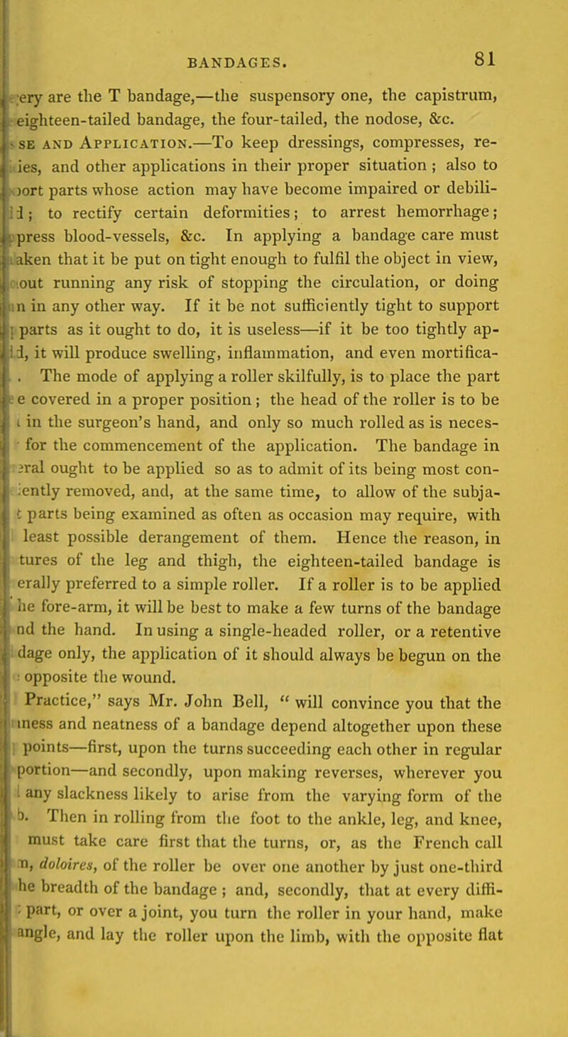 l y are the T bandage,—the suspensory one, the capistrum, ighteen-tailed bandage, the four-tailed, the nodose, &c. sE AND Application.—To keep dressings, compresses, re- ies, and other applications in their proper situation ; also to lort parts whose action may have become impaired or debili- 1; to rectify certain deformities; to arrest hemorrhage; press blood-vessels, &c. In applying a bandage care must iken that it be put on tight enough to fulfil the object in view, out running any risk of stopping the circulation, or doing u in any other way. If it be not sufficiently tight to support DHrts as it ought to do, it is useless—if it be too tightly ap- it will produce swelling, inflammation, and even mortifica- The mode of applying a roller skilfully, is to place the part covered in a proper position ; the head of the roller is to be in the surgeon's hand, and only so much rolled as is neces- for the commencement of the application. The bandage in al ought to be applied so as to admit of its being most con- iitly removed, and, at the same time, to allow of the subja- !)arts being examined as often as occasion may require, with least possible derangement of them. Hence the reason, in ires of the leg and thigh, the eighteen-tailed bandage is rally preferred to a simple roller. If a roller is to be applied fore-arm, it will be best to make a few turns of the bandage ikI the hand. In using a single-headed roller, or a retentive (Inge only, the application of it should always be begun on the opposite the wound. Practice, says Mr. John Bell,  will convince you that the mess and neatness of a bandage depend altogether upon these points—first, upon the turns succeeding each other in regular portion—and secondly, upon making reverses, wherever you any slackness likely to arise from the varying form of the Then in rolling from the foot to the ankle, leg, and knee, must take care first that the turns, or, as the French call II, doloires, of the roller be over one another by just one-third lio breadth of the bandage ; and, secondly, that at every diffi- part, or over a joint, you turn the roller in your hand, make igle, and lay the roller upon the limb, with the opposite flat