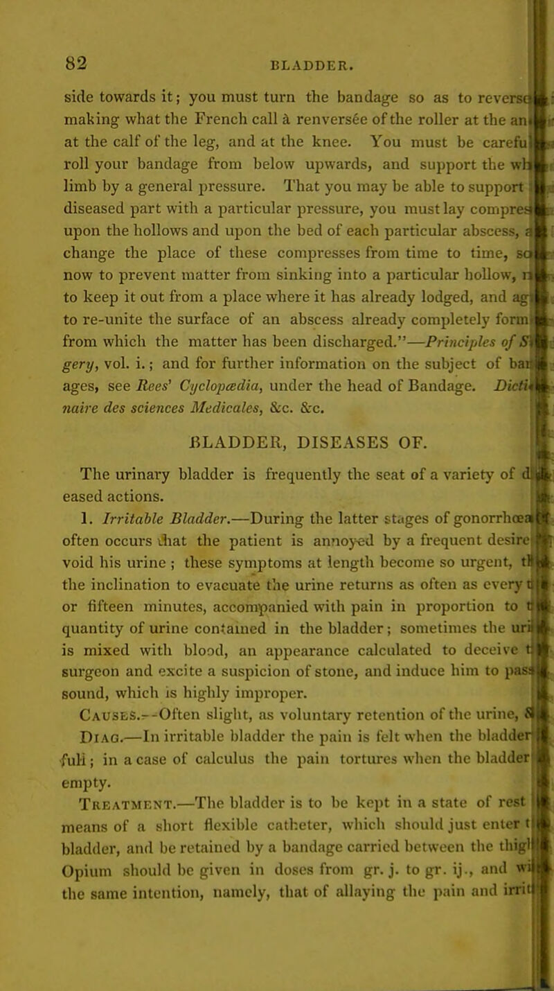 side towards it; you must turn the bandage so as to reve making what the French call renvers6e of the roller at the an at the calf of the leg, and at the knee. You must be carefuj roll your bandage from below upwards, and support the wlj limb by a general pressure. That you may be able to support: diseased part with a particular pressure, you must lay comprea upon the hollows and upon the bed of each particular abscess, <] change the place of these compresses from time to time, now to prevent matter from sinking into a particular hollow, to keep it out from a place where it has already lodged, and to re-unite the surface of an abscess already completely form from which the matter has been discharged.—Principles of gery, vol. i.; and for further information on the subject of b ages, see Rees' Cijclojicedia, under the head of Bandage, D' naire des sciences Medicales, &c. &c. BLADDER, DISEASES OF. The urinary bladder is frequently the seat of a variety of eased actions. 1. Irritable Bladder.—During the latter stages of gonorrhoe often occurs ihat the patient is annoj^d by a frequent desire void his urine ; these symptoms at length become so urgent, t the inclination to evacuate the urine returns as often as every or fifteen minutes, accompanied with pain in proportion to quantity of urine contauied in the bladder; sometimes the u is mixed with blood, an appearance calculated to deceive surgeon and excite a suspicion of stone, and induce him to j sound, which is highly improper. CAUSES.--Often slight, as voluntary retention of the urine, DiAG.—In irritable bladder the pain is felt when the bladde full; in a case of calculus the pain tortures when the bladder empty. Treatment.—The bladder is to be kept in a state of rest means of a short flexible catheter, which should just enter t bladder, and be retained by a bandage carried between the thigl Opium should be given in doses from gr. j. to gr. ij., and w the same intention, namely, that of allaying the pain and irii