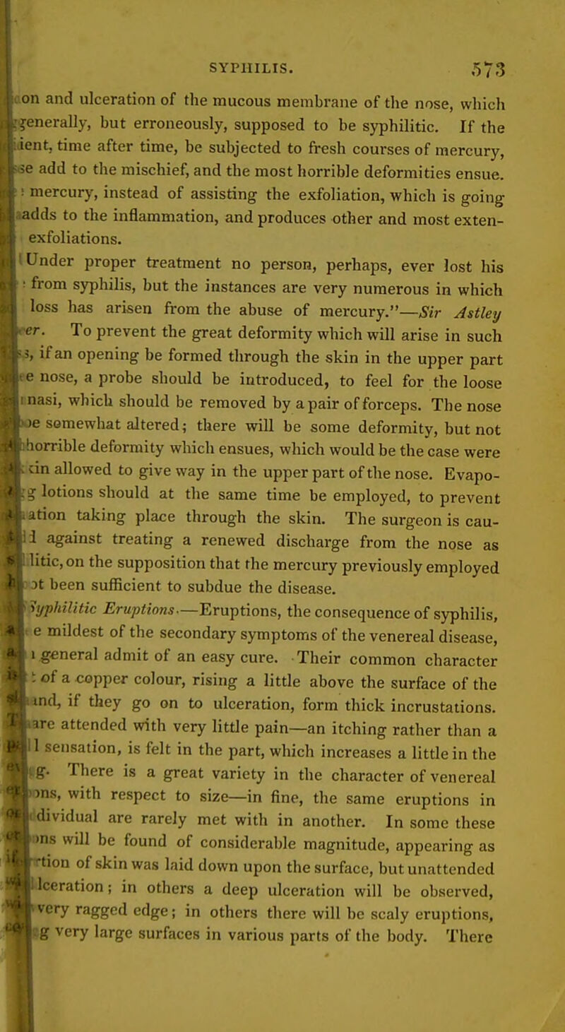 n and ulceration of the mucous membrane of the nose, which :Lnerally, but erroneously, supposed to be syphilitic. If the lent, time after time, be subjected to fresh courses of mercury, 0 add to the mischief, and the most horrible deformities ensue. mercury, instead of assisting the exfoliation, which is going adds to the inflammation, and produces other and most exten- exfoliations. Under proper treatment no person, perhaps, ever lost his from syphilis, but the instances are very numerous in which loss has arisen from the abuse of mercury.—^y/r Astley •r. To prevent the great deformity which will arise in such , if an opening be formed through the skin in the upper part e nose, a probe should be introduced, to feel for the loose nasi, which should be removed by a pair of forceps. The nose 0 somewhat altered; there will be some deformity, but not lorrible deformity which ensues, which would be the case were :in allowed to give way in the upper part of the nose. Evapo- g lotions should at the same time be employed, to prevent ation taking place through the skin. The surgeon is cau- 1 against treating a renewed discharge from the nose as itic,on the supposition that the mercury previously employed 3t been sufficient to subdue the disease. 'Syphilitic Eruptions—Eruptions, the consequence of syphilis, .e mildest of the secondary symptoms of the venereal disease, I .general admit of an easy cure. Their common character tof a copper colour, rising a little above the surface of the nd, if they go on to ulceration, form thick incrustations, re attended with very little pain—an itching rather than a sensation, is felt in the part, which increases a little in the . There is a great variety in the character of venereal is, with respect to size—in fine, the same eruptions in dividual are rarely met with in another. In some these IS will be found of considerable magnitude, appearing as on of skin was laid down upon the surface, but unattended ceration; in others a deep ulceration will be observed, kery ragged edge; in others there will be scaly eruptions, |g very large surfaces in various parts of the body. There I