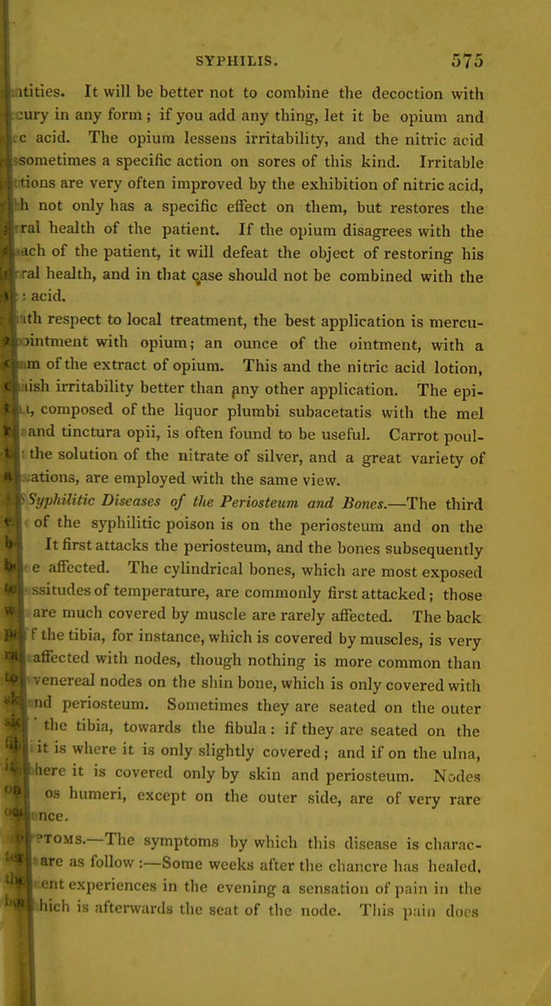 itities. It will be better not to combine the decoction with ury in any form ; if you add any thing, let it be opium and acid. The opium lessens irritability, and the niti-ic acid )metimes a specific action on sores of this kind. Irritable ions are very often improved by the exhibition of nitric acid, ■i not only has a specific effect on them, but restores the li health of the patient. If the opium disagrees with the h of the patient, it will defeat the object of restoring his d health, and in that c,ase should not be combined with the acid. ith respect to local treatment, the best application is mercu- intment with opium; an ounce of the ointment, with a !ii of the extract of opium. This and the nitric acid lotion, ish iiTitability better than pny other application. The epi- , composed of the liquor plumbi subacetatis with the mel and tinctura opii, is often found to be useful. Carrot poul- the solution of the nitrate of silver, and a great variety of ations, are employed with the same view. Syphilitic Diseases of the Periosteum and Bones.—The third of the syphilitic poison is on the periosteum and on the It first attacks the periosteum, and the bones subsequently e affected. The cylindrical bones, which are most exposed ^situdes of temperature, are commonly first attacked; those are much covered by muscle are rarely affected. The back ' the tibia, for instance, which is covered by muscles, is very affected with nodes, though nothing is more common than venereal nodes on the shin bone, which is only covered with nd periosteum. Sometimes they are seated on the outer the tibia, towards the fibula: if they are seated on the it is where it is only slightly covered; and if on the ulna, iiere it is covered only by skin and periosteum. Nodes OS humeri, except on the outer side, are of very rare ncc. 'TOMS.—The symptoms by which this disease is charac- are as follow -.—Some weeks after the chancre has healed, ent experiences in the evening a sensation of pain in the hich is afterwards the seat of the node. This pain does