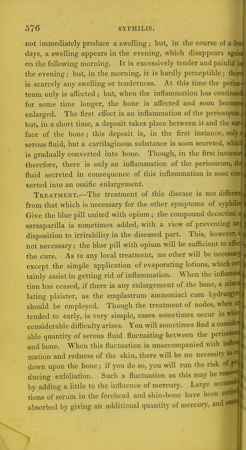 not immediately produce a swelling ; but, in the course of a £ days, a swelling appears in the evening, which disappears aga on the following morning. It is excessively tender and painful the evening; but, in the morning, it is hardly perceptible ; th is scarcely any swelling or tenderness. At this time the peri teum only is aiFected ; but, when the inflammation has continu for some time longer, the bone is affected and soon becom enlarged. The first effect is an inflammation of the periosteu but, in a short time, a deposit takes place between it and the sur face of the bone; this deposit is, in the first instance, only serous fluid, but a cartilaginous substance is soon secreted, whicl is gradually converted into bone. Though, in the first instani therefore, there is only an inflammation of the periosteum, thi fluid secreted in consequence of this inflammation is soon cmj verted into an ossific enlargement. Treatment.—The treatment of this disease is not diffei from that which is necessary for the other symptoms of syTpbi Give the blue pill united with opium; the compound decoction sarsaparilla is sometimes added, with a view of preventing an; disposition to irritability in the diseased part. This, howev( not necessary; the blue pill with opium will be sufficient to the cure. As to any local treatment, no other will be necei except the simple application of evaporating lotions, which tainly assist in getting rid of inflammation. When the infl: tion has ceased, if there is any enlargement of the bone, a stimi lating plaister, as the emplastrum ammoniaci cum bydri should be employed. Though the treatment of nodes, when ^ tended to early, is very simple, cases sometimes occur in whii considerable difficulty arises. You will sometimes find a consi* able quantity of serous fluid fluctuating between the periosteui and bone. When this fluctuation is unaccompanied with inBan mation and redness of the skin, there will be no necessitj' toci down upon the bone; if you do so, you will run the risk of pK ducing exfoliation. Such a fluctuation as this may be by adding a little to the influence of mercury. Large ai tions of serum in the forehead and shin-bone have been absorbed by giving an additional quantity of mercury,