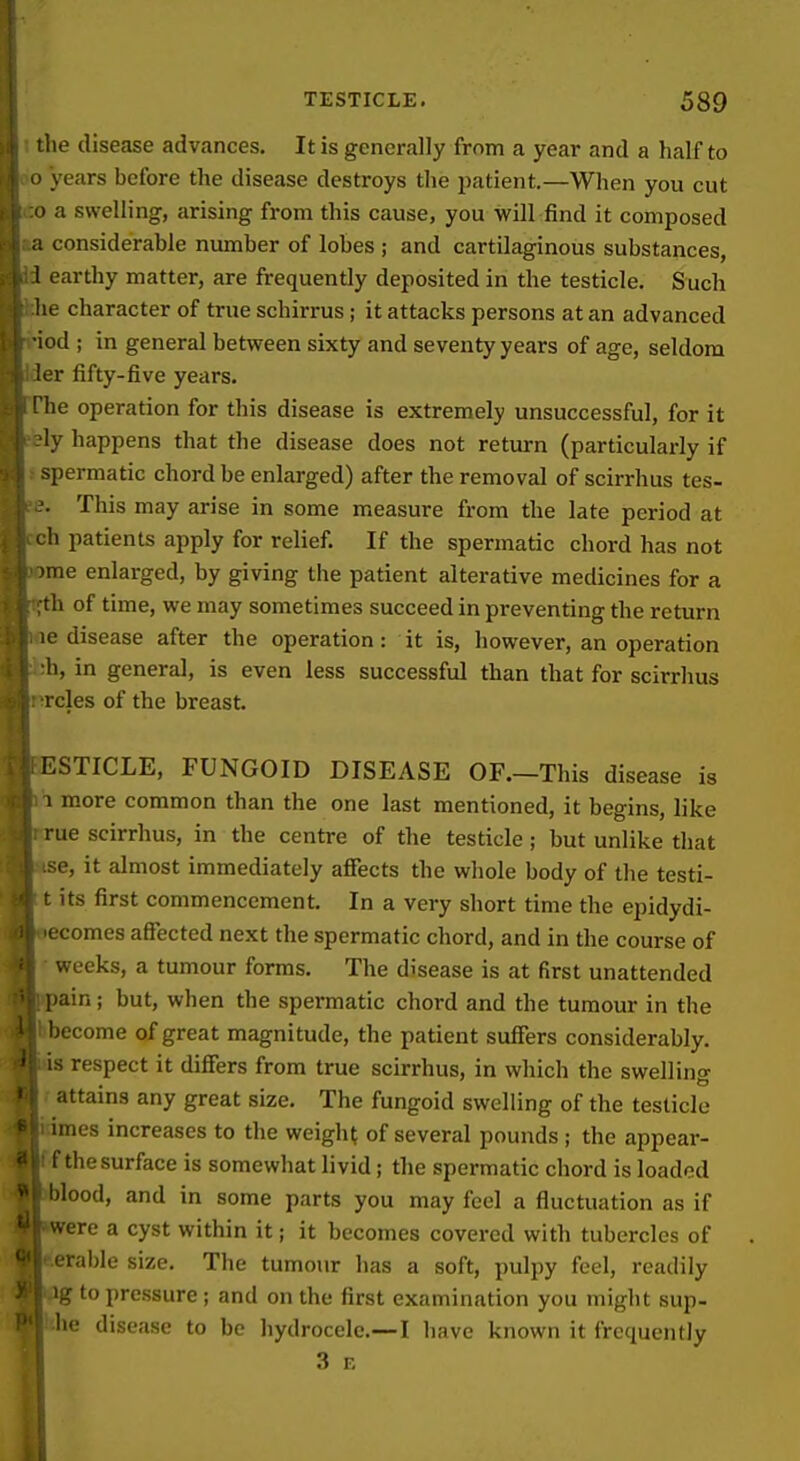 \ I 1 i TESTICLE. 589 f the disease advances. It is generally from a year and a half to j o years before the disease destroys the patient.—When you cut . i o a swelling, arising from this cause, you will find it composed [ a considerable number of lobes ; and cartilaginous substances, y I earthy matter, are frequently deposited in the testicle. Such he character of true schirrus; it attacks persons at an advanced i -iod ; in general between sixty and seventy years of age, seldom ( ler fifty-five years. i The operation for this disease is extremely unsuccessful, for it i -'ly happens that the disease does not return (particularly if . \ spermatic chord be enlarged) after the removal of scirrhus tes- ?. This may arise in some measure from the late period at h patients apply for relief. If the spermatic chord has not me enlarged, by giving the patient alterative medicines for a th of time, we may sometimes succeed in preventing the return le disease after the operation: it is, however, an operation h, in general, is even less successful than that for scirrhus rcles of the breast. ESTICLE, FUNGOID DISEASE OF.—This disease is 1 more common than the one last mentioned, it begins, like rue scirrhus, in the centre of the testicle ; but unlike that se, it almost immediately afiects the whole body of the testi- i its first commencement. In a very short time the epidydi- ecomes affected next the spermatic chord, and in the course of weeks, a tumour forms. The disease is at first unattended pain; but, when the spermatic chord and the tumour in the become of great magnitude, the patient suffers considerably, is respect it differs from true scirrhus, in which the swelling attains any great size. The fungoid swelling of the testicle imes increases to the weighs of several pounds; the appear- f the surface is somewhat livid; the spermatic chord is loaded l)lood, and in some parts you may feel a fluctuation as if were a cyst within it; it becomes covered with tubercles of erable size. The tumour has a soft, pulpy feel, readily ig to pressure; and on the first examination you might sup- he disease to be hydrocele.—I liave known it frequently 3 F,