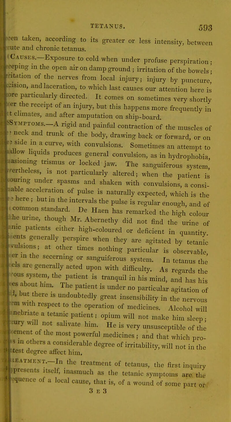 en taken, according to its greater or less intensity, between ute and chronic tetanus. Causes.—Exposure to cold when under profuse perspiration ; eping m the open air on damp ground ; irritation of the bowels '• station of the nerves from local injury; injury by puncture,' ■sion, and laceration, to which last causes our attention here is re particularly directed. It comes on sometimes very shortly r the receipt of an injury, but this happens more frequently in climates, and after amputation on ship-board. ^.VMPTOMs.-A rigid and painful contraction of the muscles of • neck and trunk of the body, drawing back or forward, or on side in a curve, with convulsions. Sometimes an attempt to 'Jlow hquids produces general convulsion, as in hydrophobia, asioning trismus or locked jaw. The sanguiferous system, •ertheless, is not particularly altered; when the patient is curing under spasms and shaken with convulsions, a consi- able acceleration of pulse is naturally expected, which is the ■ here ; but in the intervals the pulse is regular enough, and of common standard. De Haen has remarked the high colour he urine, though Mr. Abernethy did not find the urine of nic patients either high-coloured or deficient in quantity ents generally perspire when they are agitated by tetanic ■ ulsions; at other times nothing particular is observable er in the secerning or sanguiferous system. I„ tetanus the' els are generally acted upon with difficulty. As regards the ous system, the patient is tranquil in his mind, and has his es about him. The patient is under no particular agitation of 1, but there ,s undoubtedly great insensibility in the nervous m with respect to the operation of medicines. Alcohol will nebnate a tetanic patient; opium will not make him sleep; ury will not salivate him. He is very unsusceptible of the ement of the most powerful medicines ; and that which pro- s in others a considerable degree of irritability, will not in the test degree affect him. ^EATMENT.-In the treatment of tetanus, the first inquiry presents itself, inasmuch as the tetanic symptoms are tlic qucnce of a local cause, that is, of a wound of some part or 3 E 3