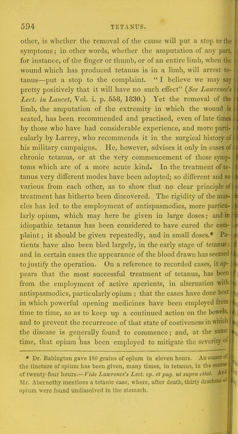 other, is whether the I'emoval of the cause will put a stop to the symptoms; in other words, whether the amputation of any part, for instance, of the finger or thumb, or of an entire limb, when the wound which has produced tetanus is in a limb, will arrest te- tanus—put a stop to the complaint.  I believe we may say pretty positively that it will have no such effect {See Laivrence'i Led. in Lancet, Vol. i. p. 558, 1830.) Yet the removal of the limb, the amputation of the extremity in which the wound is seated, has been recommended and practised, even of late times by those who have had considerable experience, and more parti- cularly by Larrey, who recommends it in the surgical history of his military campaigns. He, however, advises it only in cases of chronic tetanus, or at the very commencement of those sjmp- toms which are of a more acute kind. In the treatment of te- tanus very different modes have been adopted; so different and so various from each other, as to show that no clear principle (rf treatment has hitherto been discovered. The rigidity of the mus- cles has led to the employment of antispasmodics, more parfici: larly opium, which may here be given in large doses; and ii: idiopathic tetanus has been considered to have cured the com- plaint ; it should be given repeatedly, and in small doses.* P<- tients have also been bled largely, in the early stage of tetanus and in certain cases the appearance of the blood drawn hasseeme to justify the operation. On a reference to recorded cases, it ap peai's that the most successful treatment of tetanus, has bee: from the employment of active aperients, in alternation wii antispasmodics, particularly opium ; that the cases have done be- in which powerful opening medicines have been employed frci- time to time, so as to keep up a continued action on the bowels and to prevent the recurrence of that state of costivenessin whic: the disease is generally found to commence; and, at the sam time, that opium has been employed to mitigate the severity' • Dr. Babington gave 180 grains of opium in eleven hours. An ounce the tincture of opium has been given, many times, in tetanus, in the course of twenty-four hours.—Vide Lawrence's Led. op. ct pag. ut supra dial. An^ l\Ir. Aberncthy mentions a tetanic case, where, after death, thirty ilracluns oj)ium were found undissolved in tlie stomach.