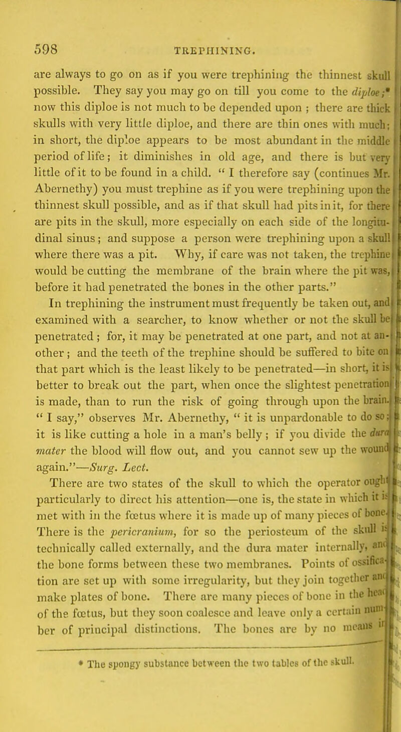 are always to go on as if you were trephining the thinnest skull possible. They say you may go on till you come to the diploe;' now this diploe is not much to be depended upon ; there are thick skulls with very little diploe, and there are thin ones with much; in short, the diploe appears to be most abundant in the middle period of life; it diminishes in old age, and there is hut very little of it to be found in a child.  I therefore say (continues Mr. Abernethy) you must trephine as if you were trephining upon the thinnest skull possible, and as if that skull had pits in it, for there are pits in the skvdl, more especially on each side of the longitu- dinal sinus; and suppose a person were trephining upon a skull where there was a pit. Why, if care was not taken, the trephine would be cutting the membrane of the brain where the pit wa* before it had penetrated the bones in the other parts. In trephining the instrument must frequently be taken out, and examined with a searcher, to know whether or not the skull i penetrated ; for, it may be penetrated at one part, and not at a: ■ other; and the teeth of the trephine should be suffered to bite c . that part which is the least likely to be penetrated—in short, it is better to break out the part, when once the slightest penetratio is made, than to run the risk of going through upon the brain.  I say, observes Mi*. Abernethy,  it is unpai'donable to do so it is like cutting a hole in a man's belly ; if you divide the d» mater the blood will flow out, and you cannot sew up the woun again.—Surg. Led. There are two states of the skull to which the operator oug particularly to direct his attention—one is, the state in which it: met with in tlic foetus where it is made up of many pieces of boii< There is the pericranium, for so the periosteum of the skull technically called externally, and the dura mater internally, a' the bone forms between these two membranes. Points of ossifi' tion are set up with some irregularity, but they join together «i make plates of bone. There are many pieces of bone in the he of the foetus, but they soon coalesce and leave only a certain nun ber of principal distinctions. The bones are by no nicaiis  • The spougy substance between the two tables of the skull.