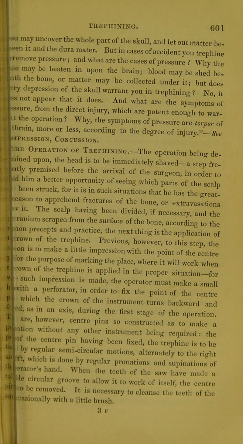 'u may uncover the whole part of the skull, and let out matter be- .^en It and the dura mater. But in cases of accident you trephine remove pressure; and what are the cases of pressure ? Why the le may be beaten in upon the brain; blood may be shed be- th the bone, or matter may be collected under it; but does ry depression of the skull warrant you in trephining ? No it snot appear that it does. And what are the symptoms of ssure, from the direct injury, which are potent enough to war- t the operation ? Why, the symptoms of pressure are torpw of brain, more or less, according to the degree of injury.—^'gg rPREssioN, Concussion. HE Operation of TREPHiNiNG.-The operation being de- lined upon, the head is to be immediately shaved—a step fre itly premised before the arrival of the surgeon, in order to d him a better opportunity of seeing which parts of the scalp been struck, for it is in such situations that he has the great eason to apprehend fractures of the bone, or extravasations V It. The scalp having been divided, if necessary, and the ranium scrapea from tlie surfece of the bone, according to the ion precepts and practice, the next thing is the application of rown of the trephine. Previous, however, to this step, the on IS to make a little impression with the point of the centre or the purpose of marking the place, where it will work when •own of the trephine is applied in the proper situation-fnr • such impression is made, the operator must make a small vith a perforator, in order to fix the point of the centre which the crown of the instrument turns backward and •d, as m an axis, during the first stage of the operation, are, however, centre pins so constructed as to make a ^tion without any other instrument being required • the )f the centre pin having been fixed, the trephine is to be I by regular semi-circular motions, alternately to the rio-ht t, which ,s done by regular pronations and supinations of -rator's hand. When the teeth of the saw have made a ■Je circular groove to allow it to work of itself, tlie centre 0 be removed. It is necessary to cleanse the teeth of the -asionfdiy with a little brush.