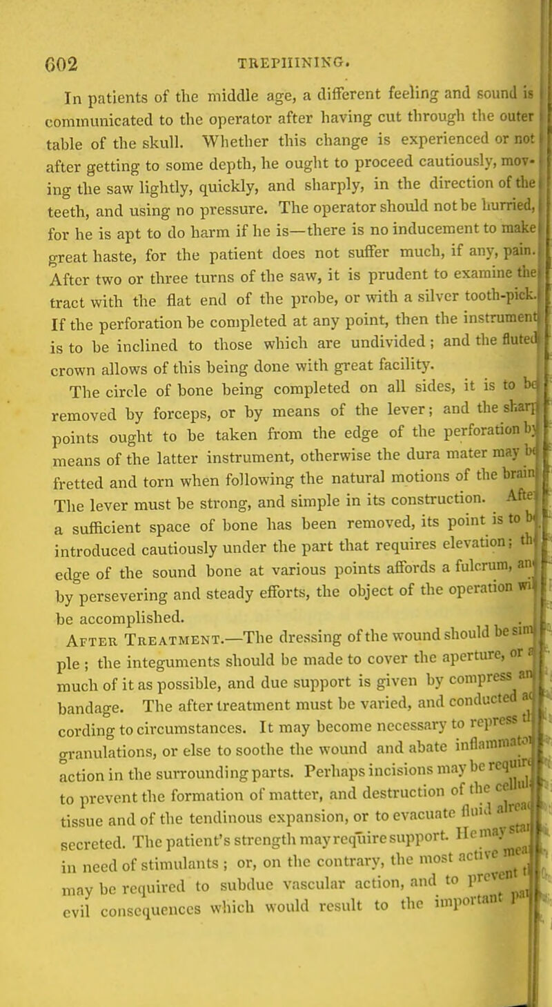 In patients of the middle age, a different feeling and sound is communicated to the operator after having cut through the outer tahle of the skull. Whether this change is experienced or not i after getting to some depth, he ought to proceed cautiously, mov- ing the saw lightly, quickly, and sharply, in the direction of the. teeth, and using no pressure. The operator should not be hurried, i for he is apt to do harm if he is—there is no inducement to make: great haste, for the patient does not suffer much, if any, pain. After two or three turns of the saw, it is prudent to examine the tract with the flat end of the probe, or with a silver tooth-pick.. If the perforation be completed at any point, then the instrument is to be inclined to those which are undivided; and the fluteil crown allows of this being done with gi-eat facility. The circle of bone being completed on all sides, it is to ; removed by forceps, or by means of the lever; and the shr. points ought to be taken from the edge of the perforation means of the latter instrument, otherwise the dura mater may fretted and torn when following the natural motions of the brav The lever must be strong, and simple in its construction. Af: a sufficient space of bone has been removed, its point is to i introduced cautiously under the part that requires elevation; th edge of the sound bone at various points affords a fulcrum, an by persevering and steady efforts, the object of the operation wi be accomplished. After Treatment.—The dressing of the wound should be sim ! pie ; the integuments should be made to cover the aperture, or r much of it as possible, and due support is given by compress bandage. The after treatment must be varied, and conducted • cording to circumstances. It may become necessary to repress . oi-anulations, or else to soothe the wound and abate inflammat Iction in the surroundi ng parts. Perhaps incisions may be rcqU| to prevent the formation of matter, and destruction of the ce tissue and of the tendinous expansion, or to evacuate fluid a rw> secreted. The patient's strength may require support, ^^^'''''-^^.j, in need of stimulants ; or, on the contrary, the most may be required to subdue vascular action, and to pre evil consequences which would result to the important P»