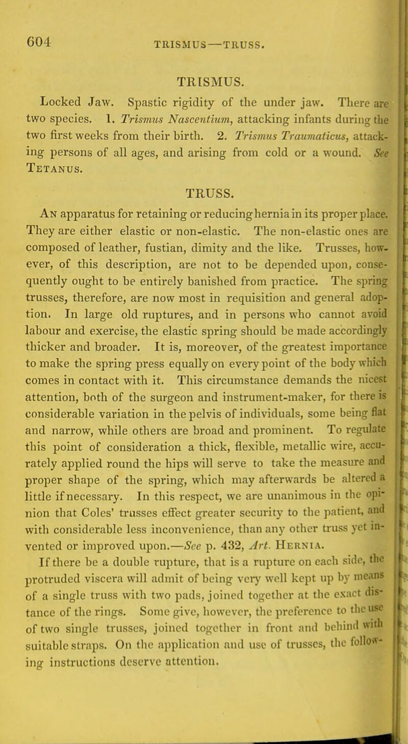 TRISMUS—TRUSS, TRISMUS. Locked J aw. Spastic rigidity of the under jaw. There arc two species. 1. Trismus Nascentium, attacking infants during the two first weeks from their hirth. 2. Trismus Traumaticus, attack- ing persons of all ages, and arising from cold or a wound. Tetanus. TRUSS. An apparatus for retaining or reducing hernia in its proper place. They are either elastic or non-elastic. The non-elastic ones arc composed of leather, fustian, dimity and the like. Trusses, how- ever, of this description, are not to be depended upon, conse- quently ought to he entirely banished from practice. The spring trusses, therefore, are now most in requisition and general adop- tion. In large old ruptures, and in persons who cannot avoid labour and exercise, the elastic spring should be made accordingly thicker and broader. It is, moreover, of the greatest importance to make the spring press equally on every point of the body whicli comes in contact with it. This circumstance demands the nicest attention, both of the surgeon and instrument-maker, for there is considerable variation in the pelvis of individuals, some being fiat and narrow, while others are broad and prominent. To regulate this point of consideration a thick, flexible, metallic wire, accu- rately applied round the hips will serve to take the measure and proper shape of the spring, which may afterwards be altered a little if necessary. In this respect, we are unanimous in the opi- nion that Coles' trusses effect greater security to the patient, and with considerable less inconvenience, than any other truss yet in- vented or improved upon.—Sec p. 432, Art. Hernia. If there be a double rupture, that is a rupture on each side, the protruded viscera will admit of being veiy well kept up by means of a single truss with two pads, joined together at the exact dis- tance of the rings. Some give, however, the preference to the use of two single trusses, joined together in front and behind witli suitable straps. On the application and use of trusses, the follo«- ing instructions deserve attention.