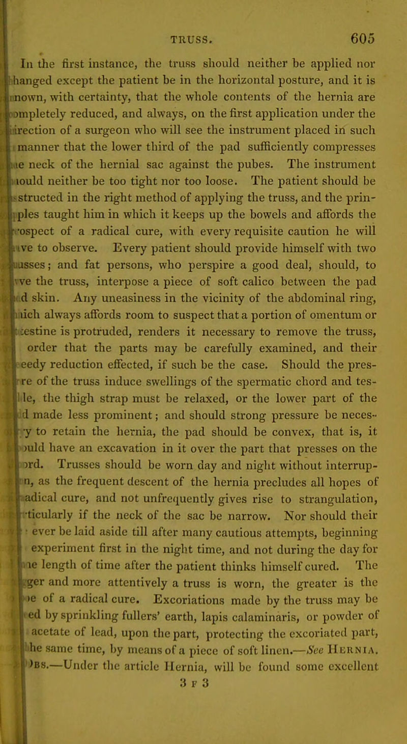 Til the first instance, the truss should neither be applied nor uiged except the patient be in the horizontal posture, and it is II own, with certainty, that the whole contents of the hernia are mpletely reduced, and always, on the first application under the section of a surgeon who will see the instrument placed in such manner that the lower third of the pad sufficiently compresses ■ ■ neck of the hernial sac against the pubes. The instrument lould neither be too tight nor too loose. The patient should be structed in the right method of applying the truss, and the prin- ples taught him in which it keeps up the bowels and affords the ospect of a radical cure, with every requisite caution he will ve to observe. Every patient should provide himself with two -isses; and fat persons, who perspire a good deal, should, to ve the truss, interpose a piece of soft calico between the pad d skin. Any uneasiness in the vicinity of the abdominal ring, lich always affords room to suspect that a portion of omentum or ;estine is protruded, renders it necessary to remove the truss, order that the parts may be carefully examined, and their ■edy reduction effected, if such be the case. Should the pres- re of the truss induce swellings of the spermatic chord and tes- te, the thigh strap must be relaxed, or the lower part of the .1 made less prominent; and should strong pressure be neces- •y to retain the hernia, the pad should be convex, that is, it )uld have an excavation in it over the part that presses on the ird. Trusses should be worn day and night without interrup- n, as the frequent descent of the hernia precludes all hopes of adical cure, and not unfrequently gives rise to strangulation, ticularly if the neck of the sac be narrow. Nor should their ■ ever be laid aside till after many cautious attempts, beginning experiment first in the night time, and not during the day for le lengtii of time after the patient thinks himself cured. The ger and more attentively a truss is worn, the greater is the )e of a radical cure. Excoriations made by the truss may be ed by sprinkling fullers' earth, lapis calaminaris, or powder of acetate of lead, upon the part, protecting the excoriated part, he same time, by means of a piece of soft linen.—See Hernia. )bs.—Under the article Hernia, will be found some excellent