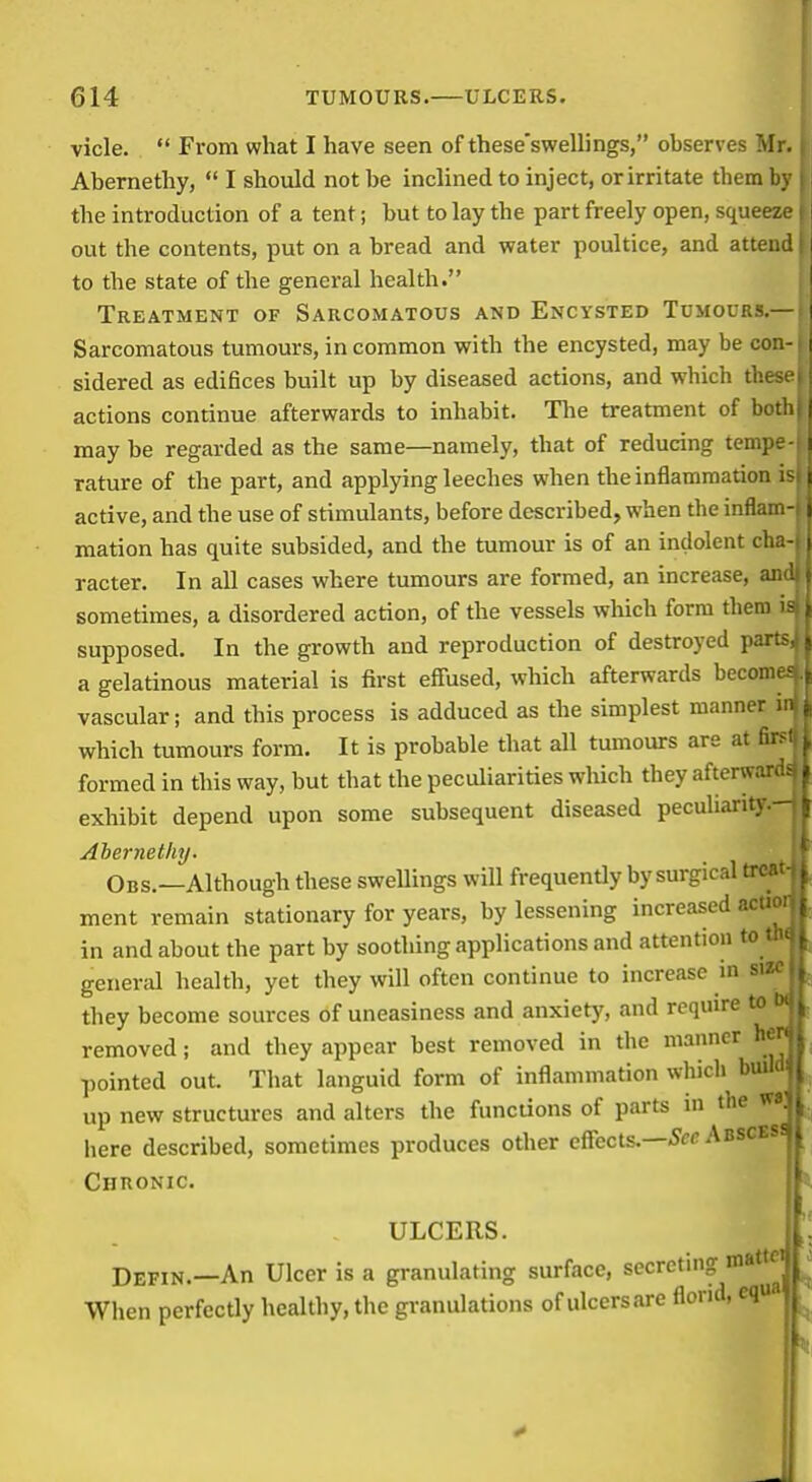 vicle.  From what I have seen of these'swellings, observes Mr., Abernethy,  I should not be inclined to inject, or irritate them by i the introduction of a tent; but to lay the part freely open, squeeze i out the contents, put on a bread and water poultice, and attend i to the state of the general health. Treatment of Sarcomatous and Encysted Tumours.— Sarcomatous tumours, in common with the encysted, may be con- sidered as edifices built up by diseased actions, and which the actions continue afterwards to inhabit. Tlie treatment of be may be regarded as the same—namely, that of reducing tcmj rature of the part, and applying leeches when the inflammation active, and the use of stimulants, before described, when the infla: mation has quite subsided, and the tumour is of an indolent cl. racter. In all cases where tumours are formed, an increase, ai sometimes, a disordered action, of the vessels which form them supposed. In the growth and reproduction of destroyed par; a gelatinous material is first effused, which afterwards beconi vascular; and this process is adduced as the simplest manner which tumours form. It is probable that all tumours are at fi. formed in this way, but that the peculiarities which they afterwa; exhibit depend upon some subsequent diseased peculiarity. Ahernetliy. Obs.—Although these swellings will frequently by surgical trc ment remain stationary for years, by lessening increased acu in and about the part by soothing applications and attention to t general health, yet they will often continue to increase in sv- they become sources of uneasiness and anxiety, and require to removed; and they appear best removed in the manner hi^^ ])ointed out. That languid form of inflammation which build up new structures and alters the functions of parts in the vi, here described, sometimes produces other effects.—Abscess Chronic. ULCERS. I|. Defin.—An Ulcer is a granulating surface, secreting ^^^Tt When perfectly healthy, the granulations of ulcersare florid, eq ^