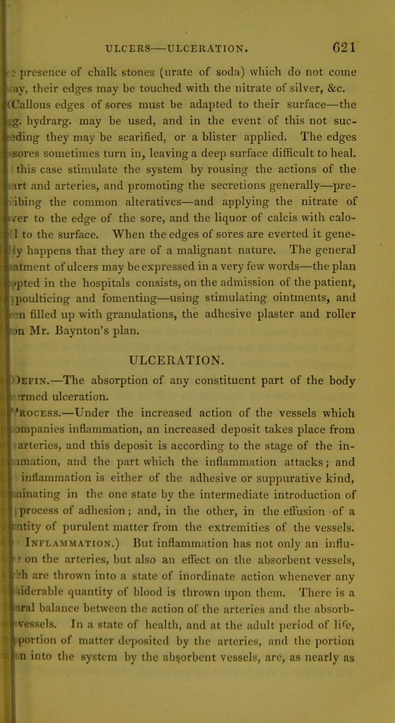 ULCERS ULCERATION. C21 presence of chalk stones (urate of soda) which do not come \, their edges may he touched with the nitrate of silver, &c. illous edges of sores must be adapted to their surface—the . hydrarg. may he used, and in the event of this not suc- ding they may be scarified, or a blister applied. The edges >res sometimes turn in, leaving a deep surface difficult to heal, liiiscase stimulate the system by rousing the actions of the ■rt and arteries, and promoting the secretions generally—pre- )ing the common alteratives—and applying the nitrate of r to the edge of the sore, and the liquor of calcis with calo- to the surface. When the edges of sores are everted it gene- happens that they are of a malignant nature. The general t ment of ulcers may be expressed in a very few words—the plan ted in the hospitals consists, on the admission of the patient, [.oulticing and fomenting—using stimulating ointments, and •a filled up with granulations, the adhesive plaster and roller in Mr. Baynton's plan. ULCERATION. )efin.—The absorption of any constituent part of the body ■rmed ulceration. 'rocess.—Under the increased action of the vessels which jmpanies inflammation, an increased deposit takes place from arteries, and this deposit is according to the stage of the in- niation, and the part which the inflammation attacks; and inflammation is either of the adhesive or suppurative kind, iiinating in the one state by the intermediate introduction of process of adhesion; and, in the other, in tiie effusion of a itity of purulent matter from the extremities of the vessels. Inflammation.) But inflammation has not only an influ- on the arteries, but also an eflfect on the absorbent vessels, h are thrown into a state of inordinate action whenever any iderable quantity of blood is thrown upon them. There is a iral balance between the action of the arteries and the absorb- ' esscls. In a state of health, and at the adult period of lif'e, portion of matter deposited by tlie arteries, and the portion II into the system by the absorbent vessels, arc, as nearly as