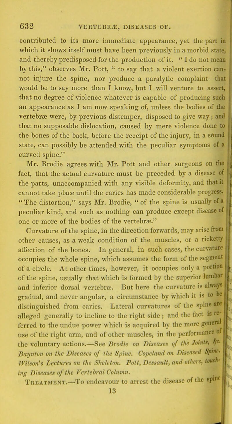 contributed to its more immediate appearance, yet the part in which it shows itself must have been previously in a morbid state, and thereby predisposed for the production of it.  I do not mean by this, observes Mr. Pott,  to say that a violent exertion can- not injure the spine, nor produce a paralytic complaint—that would be to say more than I know, but I will venture to assert^ that no degree of violence whatever is capable of producing such an appearance as I am now speaking of, unless the bodies of the vertebrae were, by previous distemper, disposed to give way; and that no supposable dislocation, caused by mere violence done to the bones of the back, before the receipt of the injury, in a sound state, can possibly be attended with the peculiar symptoms of • curved spine. Mr. Brodie agrees with Mr. Pott and other surgeons on the fact, that the actual curvature must be preceded by a disease ( the parts, unaccompanied with any visible deformity, and that k cannot take place until the caries has made considerable progres> The distortion, says Mr. Brodie, of the spine is usually of peculiar kind, and such as nothing can produce except disease oi one or more of the bodies of the vertebrae. Curvature of the spine, in the direction forwards, may arise fror. other causes, as a weak condition of the muscles, or a rickett} affection of the bones. In general, in such cases, the curvatur. occupies the whole spine, which assumes the form of the scgnien of a circle. At other times, however, it occupies only a portioi of the spine, usually that which is formed by the superior lumb.i and inferior dorsal vertebroe. But here the curvature is always- gradual, and never angular, a circumstance by which it is to be distinguished from caries. Lateral curvatures of the spine are alleged generally to incline to the right side ; and the fact is re- ferred to the undue power which is acquired by the more genera! use of the right arm, and of other muscles, in tiic performance of the voluntary actions.—See Brodie on Diseases of the Joints, Sfc. Baynton on the Diseases of the Spine. Copcland on Diseased Spine- Wilson's Lectures on the Skeleton. Pott, Dessault, and others, touch- ing Diseases of the Vertebral Column. Treatment.—To endeavour to arrest the disease of the spmc 13