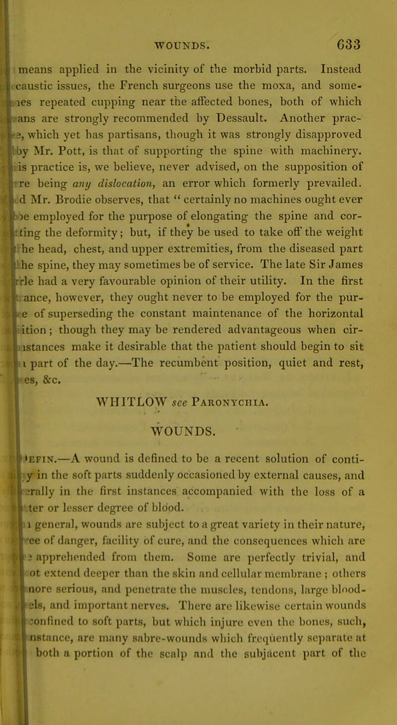 means applied in the vicinity of the morbid parts. Instead caustic issues, the French surgeons use the moxa, and some- les repeated cupping near the affected hones, both of which ans are strongly recommended by Dessault. Another prac- which yet has partisans, though it was strongly disapproved )y Mr. Pott, is that of supporting the spine with machinery, is practice is, we believe, never advised, on the supposition of re being any dislocation, an error which formerly prevailed. A Mr. Brodie observes, that  certainly no machines ought ever )e employed for the purpose of elongating the spine and cor- ting the deformity; but, if they be used to take off the weight he head, chest, and upper extremities, from the diseased part he spine, they may sometimes be of service. The late Sir James le had a very favourable opinion of their utility. In the jfirst ance, however, they ought never to be employed for the pur- e of superseding the constant maintenance of the horizontal ition ; though they may be rendered advantageous when cir- istances make it desirable that the patient should begin to sit I part of the day.—The recumbent position, quiet and rest, es, &c. WHITLOW see Paronychia. WOUNDS. >EFiN.—A wound is defined to be a recent solution of conti- y in the soft parts suddenly occasioned by external causes, and orally in the first instances accompanied with the loss of a •ter or lesser degree of blood. 1 general, wounds are subject to a great variety in their nature, •ee of danger, facility of cure, and the consequences which are 3 apprehended from them. Some are perfectly trivial, and 4ot extend deeper than the skin and cellular membrane ; others nore serious, and penetrate the muscles, tendons, large blood- els, and important nerves. There are likewise certain wounds w ionfincd to soft parts, but which injure even the bones, such, Instance, are many sabre-wounds which frequently sei)arate at I both a portion of the scalp and the subjacent part of the