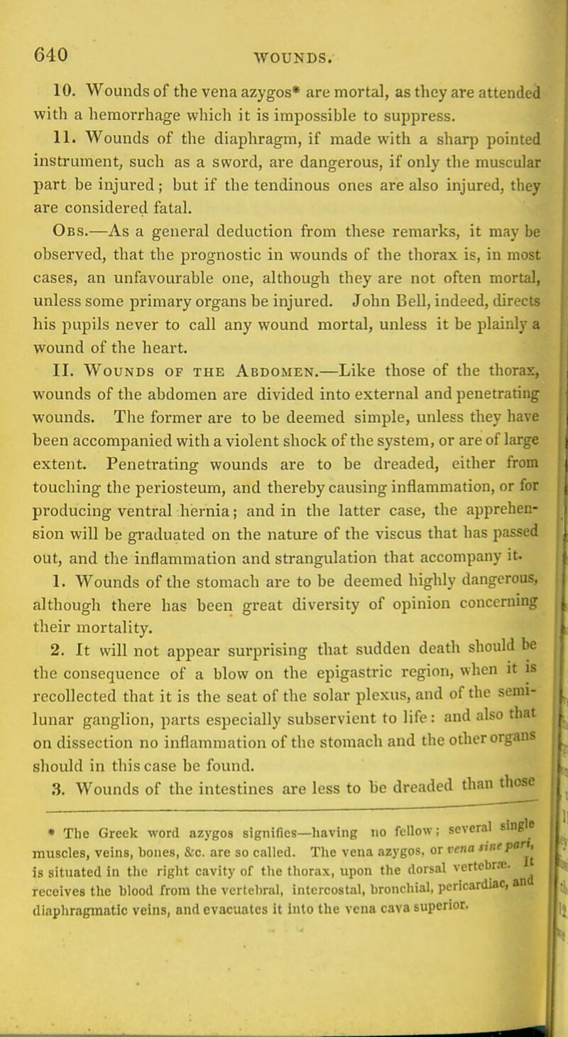 10. Wounds of the vena azygos* are mortal, as they are attended with a hemorrhage which it is impossible to suppress. 11. Wounds of the diaphragm, if made with a sharp pointed instrument, such as a sword, are dangerous, if only the muscular part be injured; but if the tendinous ones are also injured, they are considered fatal. Obs.—As a general deduction from these remarks, it may be observed, that the prognostic in wounds of the thorax is, in most cases, an unfavourable one, although they are not often mortal, unless some primary organs be injured. John Bell, indeed, directs his pupils never to call any wound mortal, unless it be plainly a wound of the heart. II. Wounds of the Abdomen.—Like those of the thorax, wounds of the abdomen are divided into external and penetrating wounds. The former are to be deemed simple, unless they have been accompanied with a violent shock of the system, or are of large extent. Penetrating wounds are to be dreaded, either from touching the periosteum, and thereby causing inflammation, or for producing ventral hernia; and in the latter case, the apprehen- sion will be gi-aduated on the nature of the viscus that has passed out, and the inflammation and strangulation that accompany it. 1. Wounds of the stomach are to be deemed highly dangerous, although there has been great diversity of opinion concerning their mortality. 2. It will not appear surprising that sudden death should be the consequence of a blow on the epigastric region, when it is recollected that it is the seat of the solar plexus, and of the semi- lunar ganglion, parts especially subservient to life: and also that on dissection no inflammation of the stomach and the other organs should in this case be found. .3. Wounds of the intestines are less to be dreaded than those * The Greek word azygos signifies—having no fellow; several sin^ muscles, veins, bones, &c. are so called. The vena azygos. or vena sitieparU^ is situated in the right cavity of the thorax, upon the dorsal vertcbr.-e. receives the blood from the vertebral, intercost.il, bronchial, pericardiac, an diaphragmatic veins, and evacuates it into the vena cava superior.