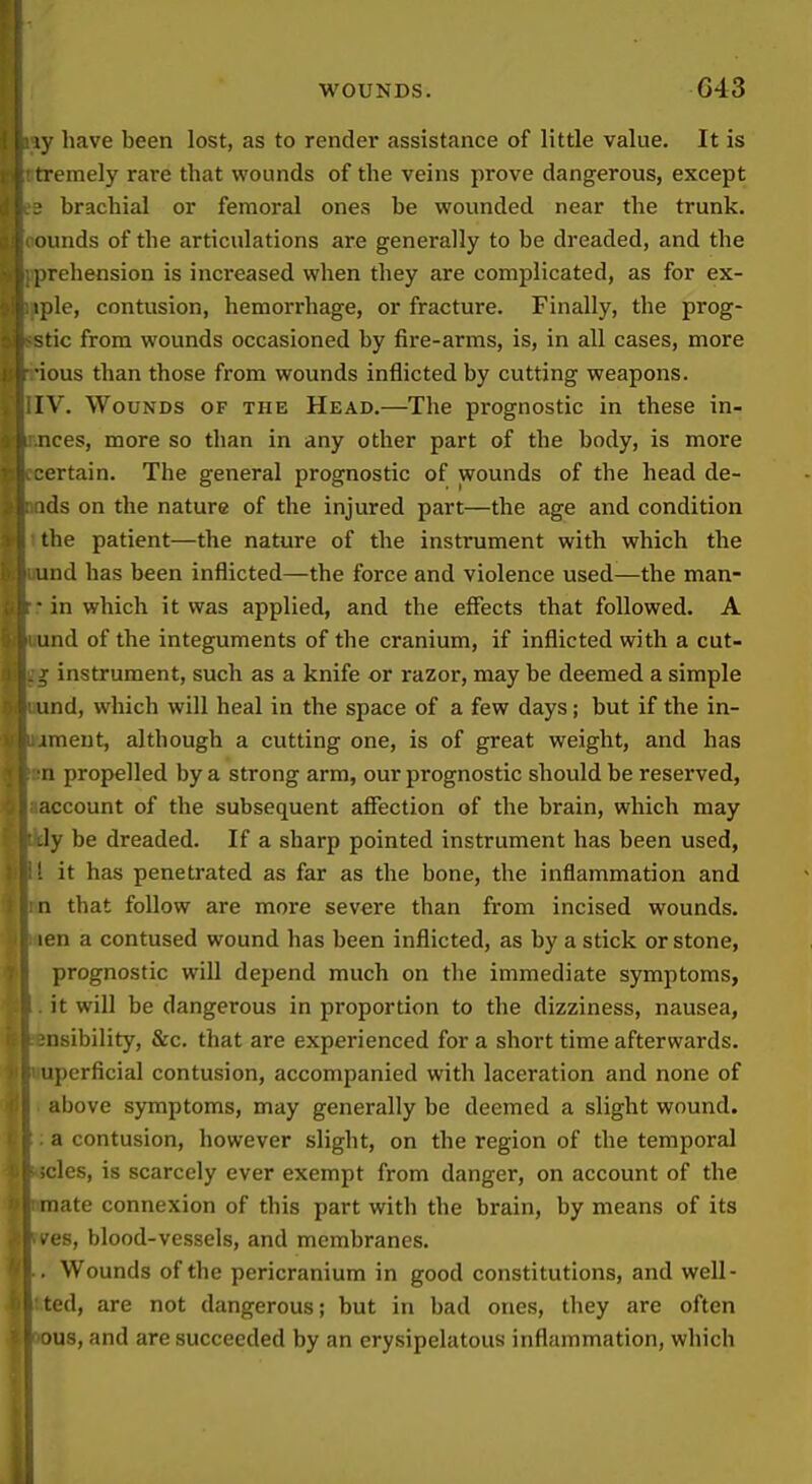 ly have been lost, as to render assistance of little value. It is tremely rare that wounds of the veins prove dangerous, except brachial or femoral ones be wounded near the trunk, ounds of the articulations are generally to be dreaded, and the prehension is increased when they are complicated, as for ex- :j)le, contusion, hemorrhage, or fracture. Finally, the prog- tic from wounds occasioned by fire-arms, is, in all cases, more •ious than those from wounds inflicted by cutting weapons. IV. Wounds of the Head.—The prognostic in these in- nces, more so than in any other part of the body, is more ertain. The general prognostic of wounds of the head de- ids on the nature of the injured part—the age and condition the patient—the nature of the instrument with which the und has been inflicted—the force and violence used—the man- ■ in which it was applied, and the effects that followed. A und of the integuments of the cranium, if inflicted with a cut- , instrument, such as a knife or razor, may be deemed a simple und, which will heal in the space of a few days; but if the in- imeut, although a cutting one, is of great weight, and has ri propelled by a strong arm, our prognostic should be reserved, account of the subsequent afiection of the brain, which may -ly be dreaded. If a sharp pointed instrument has been used, [ it has penetrated as far as the bone, the inflammation and n that follow are more severe than from incised wounds, len a contused wound has been inflicted, as by a stick or stone, prognostic will depend much on the immediate symptoms, it will be dangerous in proportion to the dizziness, nausea, nsibility, &c. that are experienced for a short time afterwards, uperficial contusion, accompanied with laceration and none of above symptoms, may generally be deemed a slight wound, a contusion, however slight, on the region of the temporal cles, is scarcely ever exempt from danger, on account of the mate connexion of this part with the brain, by means of its .es, blood-vessels, and membranes. Wounds of the pericranium in good constitutions, and well- ted, are not dangerous; but in bad ones, they are often JUS, and are succeeded by an erysipelatous inflammation, which