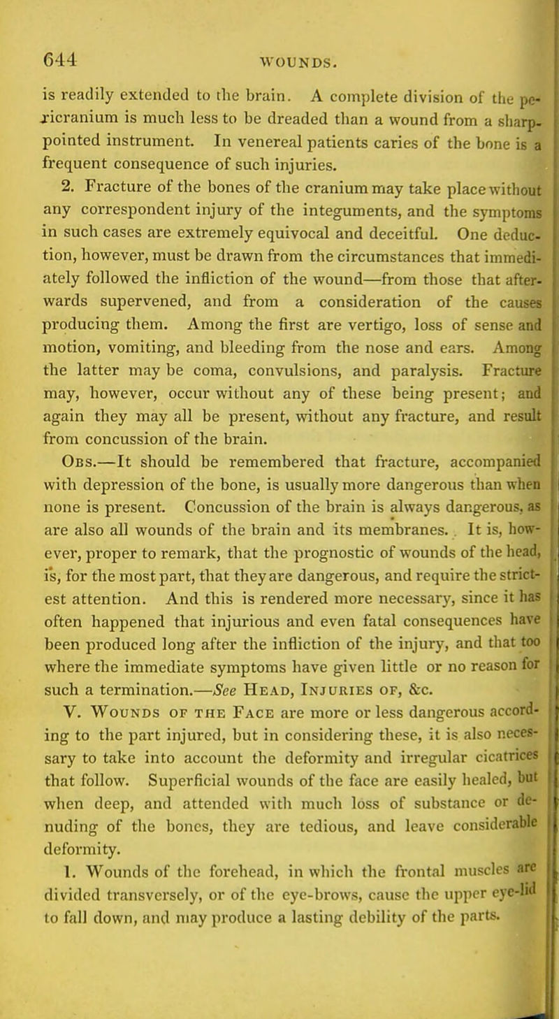 is readily extended to the brain. A complete division of the pe- ricranium is much less to be dreaded than a wound from a sliarp- pointed instrument. In venereal patients caries of the bone is a frequent consequence of such injuries. 2. Fracture of the bones of the cranium may take place without any correspondent injury of the integuments, and the symptoms in such cases are extremely equivocal and deceitful. One deduc- tion, however, must be drawn from the circumstances that immedi- ately followed the infliction of the wound—from those that after- wards supervened, and from a consideration of the causes producing them. Among the first are vertigo, loss of sense and motion, vomiting, and bleeding from the nose and ears. Among the latter may be coma, convulsions, and paralysis. Fracture may, however, occur without any of these being present; and again they may all be present, without any fracture, and result from concussion of the brain. Obs.—It should be remembered that fracture, accompanie;. with depression of the bone, is usually more dangerous than when )i| none is present. Concussion of the brain is always dangerous, n are also all wounds of the brain and its membranes. . It is, how ever, proper to remark, that the prognostic of wounds of the head ; i*s, for the most part, that they are dangerous, and require the stric; est attention. And this is rendered more necessary, since it ha? often happened that injurious and even fatal consequences havi been produced long after the infliction of the injury, and that to where the immediate symptoms have given little or no reason ft such a termination.—See Head, Injuries of, &c. V. Wounds of the Face are more or less dangerous accoro ing to the part injured, but in considering these, it is also nece? sary to take into account the deformity and irregular cicatrict that follow. Superficial wounds of the face are easily healed, bi' when deep, and attended with much loss of substance or dt nuding of the bones, they are tedious, and leave considerabli defoi'mity. 1. Wounds of the forehead, in wliich the frontal muscles arc divided transversely, or of the eye-brows, cause the upper eyc-ln' to fall down, and may produce a lasting debility of the parts.