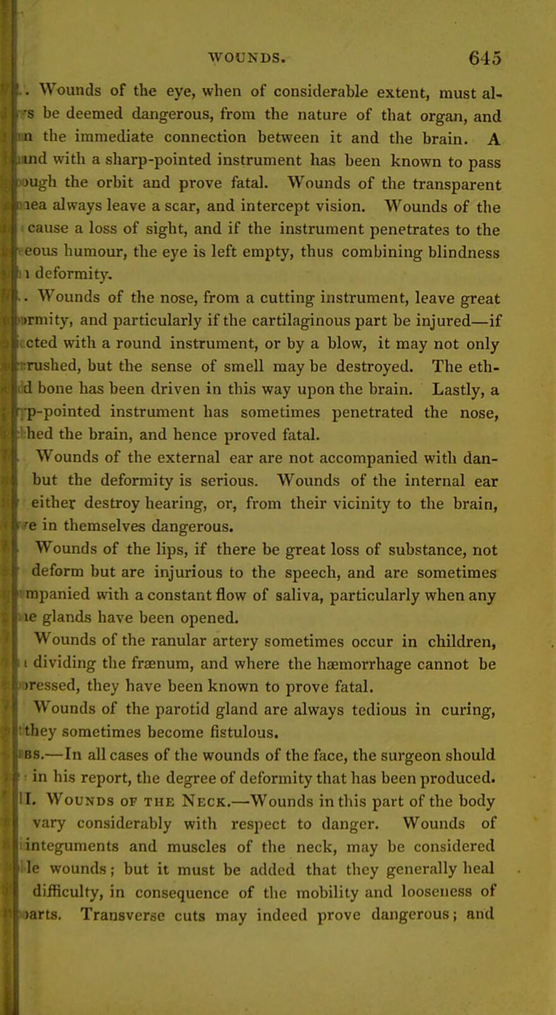 i i WOUNDS. 645 . Wounds of the eye, when of considerahle extent, must al- s be deemed dangerous, from the nature of that organ, and 11 the immediate connection between it and the brain. A ind with a sharp-pointed instrument has been known to pass )Ugh the orbit and prove fatal. Wounds of the transparent lea always leave a scar, and intercept vision. Wounds of the cause a loss of sight, and if the instrument penetrates to the ■ous humour, the eye is left empty, thus combining blindness 1 deformity. . Wounds of the nose, from a cutting instrument, leave great )rmity, and particularly if the cartilaginous part be injured—if cted with a round instrument, or by a blow, it may not only rushed, but the sense of smell may be destroyed. The eth- 1 bone has been driven in this way upon the brain. Lastly, a p-pointed instrument has sometimes penetrated the nose, bed the brain, and hence proved fatal. Wounds of the external ear are not accompanied with dan- but the deformity is serious. Wounds of the internal ear either destroy hearing, or, from their vicinity to the brain, e in themselves dangerous. Wounds of the lips, if there be great loss of substance, not deform but are injurious to the speech, and are sometimes mpanied with a constant flow of saliva, particularly when any le glands have been opened. Wounds of the ranular artery sometimes occur in children, dividing the fraenum, and where the haemorrhage cannot be ressed, they have been known to prove fatal. Wounds of the parotid gland are always tedious in curing, 'ley sometimes become fistulous. 'is.—In all cases of the wounds of the face, the surgeon should in his report, the degree of deformity that has been produced. I. Wounds of the Neck.—Wounds in this part of the body vary considerably with respect to danger. Wounds of integuments and muscles of the neck, may be considered le wounds; but it must be added that they generally heal difficulty, in consequence of tlie mobility and looseness of arts. Transverse cuts may indeed prove dangerous; and