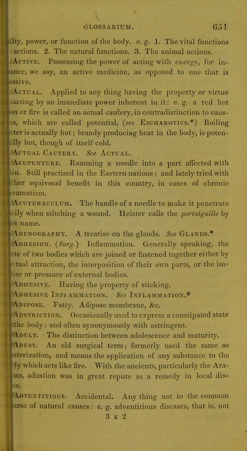 Ity, power, or function of the body. e. g. 1. The vital functions actions. 2. The natural functions. 3. The animal actions. Active. Possessing the power of acting with energ-y, for in- mce, we say, an active medicine, as opposed to one that is ssive. \cTUAL. Applied to any thing having the property or virtue acting by an immediate power inherent in it: e. g. a red hot n or fire is called an actual cautery, in contradistinction to caus- s, which are called potential, (see Escharotics.*) Boiling ter is actually hot; brandy producing heat in the body, is poten- lly hot, though of itself cold. Actual Cautery. See Actual. AcupuNTURE. Ramming a needle into a part affected with n. Still practised in the Eastern nations ; and lately tried with her equivocal benefit in this country, in cases of chronic umatism, AcuTENACULUM. The handle of a needle to make it penetrate ily when stitcliing a wound. Heister calls the portaiguille by s name. \denography. a treatise on the glands. See Glands.* •\dhesion. (Surg.)- Inflammation. Generally speaking, the te of two bodies which are joined or fastened together either by tual attraction, the interposition of their own parts, or the im- se or pressure of external bodies. \diiesive. Having the property of sticking. Vdhesive Infj ammation. See Inflammation.* Adipose. Fatty. Adipose membrane, &c. \dstriction. Occasionally used to express a constipated state the body: and often synonymously with astringent. Vdult. The distinction between adolescence and maturity. Adust. An old surgical term; formerly used the same as iterization, and means the application of any substance to the ly which acts like fire. With the ancients, particularly the Ara- ns, adustion was in great repute as a remedy in local dis- e. j^WovENTiTious. Accidental. Any thing not in the common irse of natural causes: e. g, adventitious diseases, that is, not i 3 K 2