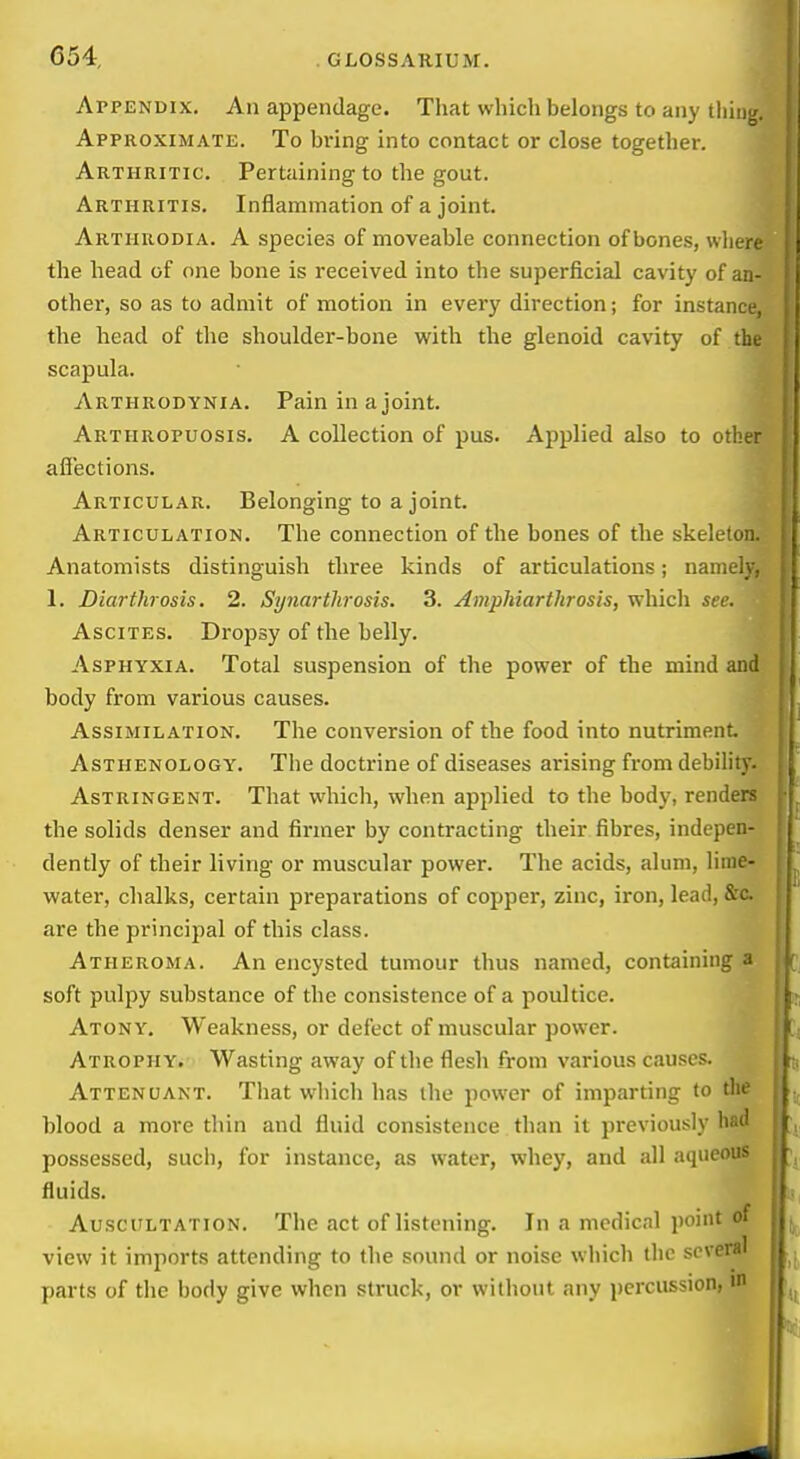 Appendix. An appendage. That which belongs to any tiling. Approximate. To bring into contact or close together. Arthritic. Pertaining to the gout. Arthritis. Inflammation of a joint. • Arthrodia. a species of moveable connection of bones, wherf the head of one bone is received into the superficial cavity of an- other, so as to admit of motion in every direction; for instance, the head of the shoulder-bone with the glenoid cavity of the scapula. Arthrodynia. Pain in a joint. Arthropuosis. a collection of pus. Applied also to other affections. Articular. Belonging to a joint. Articulation. The connection of the bones of the skeleton. Anatomists distinguish three kinds of articulations; namely, 1. Diarthrosis. 2. Synarthrosis. 3. Amphiartlirosis, which see. Ascites. Dropsy of the belly. Asphyxia. Total suspension of the power of the mind and body from various causes. Assimilation. The conversion of the food into nutriment Asthenology. The doctrine of diseases arising from debility. Astringent. That which, when applied to the body, renders the solids denser and firmer by contracting their fibres, indepen- dently of their living or muscular power. The acids, alum, lime- water, chalks, certain preparations of copper, zinc, iron, lead, &'c. are the principal of this class. Atheroma. An encysted tumour thus named, containing a soft pulpy substance of the consistence of a poultice. Atony. Weakness, or defect of muscular power. Atrophy. Wasting away of the flesh from various causes. Attenuant. That which has the power of imparting to tlie blood a more thin and fluid consistence than it previously bad possessed, such, for instance, as water, whey, and all aqueous fluids. Auscultation. The act of listening. In a medical point of view it imports attending to the sound or noise which flic several a parts of the body give when struck, or without any percussion,