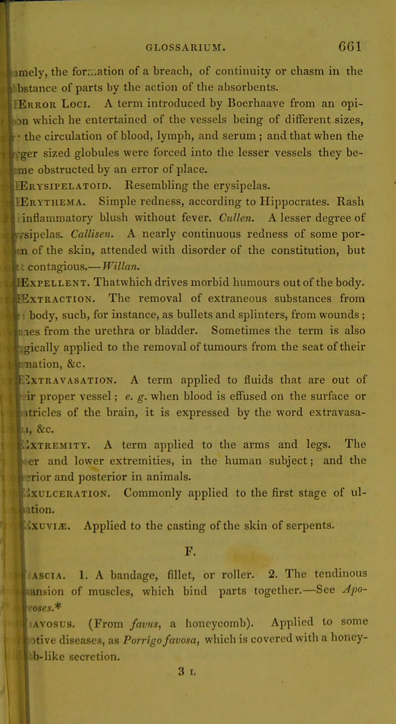 niely, the forr.,ation of a breach, of continuity or chasm in the hstance of parts by the action of the absorbents. Error Loci. A term introduced by Boerhaave from an opi- m which he entertained of the vessels being of different sizes, • the circulation of blood, lymph, and serum ; and that when the iTer sized globules were forced into the lesser vessels they he- me obstructed by an error of place. Erysipelatoid. Resembling the erysipelas. Erythema. Simple redness, according to Hippocrates. Rash inflammatory blush without fever. Cullen. A lesser degree of •sipelas. Callisen. A nearly continuous redness of some por- n of the skin, attended with disorder of the constitution, but : contagious.— Willan. ExPELLENT. Thatwhich drives morbid humoui's out of the body. Extraction. The removal of extraneous substances from body, such, for instance, as bullets and splinters, fi'om wounds ; les from the urethra or bladder. Sometimes the term is also gically applied to the removal of tumours from the seat of their nation, &c. iixTRAVASATiON. A term applied to fluids that are out of ir proper vessel; e. g-. when blood is effused on the surface or itricles of the brain, it is expressed by the word extravasa- 1, &c. Extremity. A term applied to the arms and legs. The er and lower extremities, in the human subject; and the jrior and posterior in animals. '.xulceration. Commonly applied to the first stage of ul- ition. Ixuvi^E. Applied to the casting of the skin of serpents. F. i ASCI A. 1. A bandage, fillet, or roller. 2. The tendinous i; ansion of muscles, which bind parts together.—See /tpo- v'oses.* B'AVOSUs, (From favus, a honeycomb). Applied to some I otive diseases, as Porrigo favosa, which is covered with a honcy- I'b-like secretion. I 3 I.