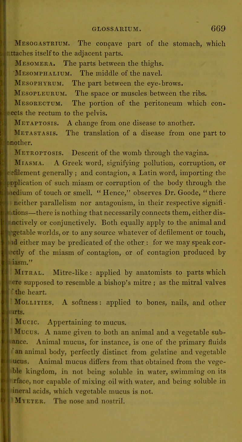 Mesogastrium. The concave part of the stomach, which ttaches itself to tlie adjacent parts. Mesomera. The parts between the thighs. Mesomphalium. The middle of the navel. Mesophyrum. The part between the eye-brows. Mesopleurum. The space or muscles between the ribs. Mesorectum. The portion of the peritoneum which con- I eels the rectum to the pelvis. Metaptosis. a change from one disease to another. Metastasis. The translation of a disease from one part to mother. Metroptosis. Descent of the womb through the vagina. Miasma. A Greek word, signifying pollution, corruption, or ?filement generally ; and contagion, a Latin word, importing the .ii pplication of such miasm or corruption of the body through the .}Medium of touch or smell.  Hence, observes Dr. Goode,  there I neither parallelism nor antagonism, in their respective signifi- I' itions—there is nothing that necessarily connects them, either dis- I; nctively or conjunctively. Both equally apply to the animal and I 'getable worlds, or to any source whatever of defilement or touch, I id either may be predicated of the other : for we may speak cor- : !Ctly of the miasm of contagion, or of contagion produced by ■ iasm. Mitral. Mitre-like: applied by anatomists to parts which [ ere supposed to resemble a bishop's mitre ; as the mitral valves <\ 'the heart. ! Mollities. a softness: applied to bones, nails, and other rj irts. Mucic. Appertaining to mucus. Mucus. A name given to both an animal and a vegetable sub- ance. Animal mucus, for instance, is one of the primary fluids an animal body, perfectly distinct from gelatine and vegetable ucus. Animal mucus differs from that obtained from the vege- ble kingdom, in not being soluble in water, swimming on its rface, nor capable of mixing oil with water, and being soluble in ineral acids, which vegetable mucus is not. i Mv ETER. The nose and nostril. i