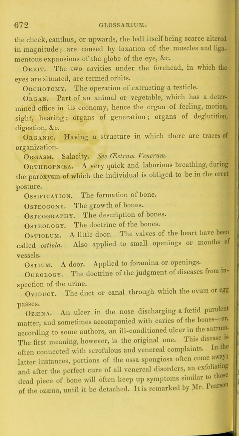 the cheek, cantlius, or upwards, the ball itself being scarce altered in magnitude; are caused by laxation of the muscles aud liga- mentous expansions of the globe of the eye, &c. Orbit. The two cavities under the forehead, in which the eyes are situated, are termed orbits. Orchotomy. The operation of extracting a testicle. Organ. Part of an animal or vegetable, which has a deter- mined office in its economy, hence the organ of feeling, motion, sight, hearing; organs of generation; organs of deglutition, digestion, &c. Organic. Having a structure in which there are traces of organization. Orgasm. Salacity. See (Estrum Fenerum. Orthropncea. a very quick and laborious breathing, durinr the paroxysm of which the individual is obliged to be in the erect posture. Ossification. The formation of bone. OsTEOGONY. The growth of bones. Osteography. The description of bones. Osteology. The doctrine of the bones. OsTiOLUM. A little door. The valves of the heart have been called ostiola. Also applied to small openings or mouths p! vessels. Ostium. A door. Applied to foramina or openings. Ourology. The doctrine of the judgment of diseases from in- spection of the urine. Oviduct. The duct or canal through which the ovum or egir passes. Oz^na. An ulcer in the nose discharging a foetid purulent matter, and sometimes accompanied with caries of the bones—or. according to some authors, an ill-conditioned ulcer in the antrum- The first meaning, however, is the original one. This disease ^ often connected with scrofulous and venereal complaints. In t u latter instances, portions of the ossa spongiosa often come awa} and after the perfect cure of all venereal disorders, an exfoliatin;-' dead piece of bone will often keep up symptoms similar to those of the oza;na, until it be detached. It is remarked by Mr. Pcnrso