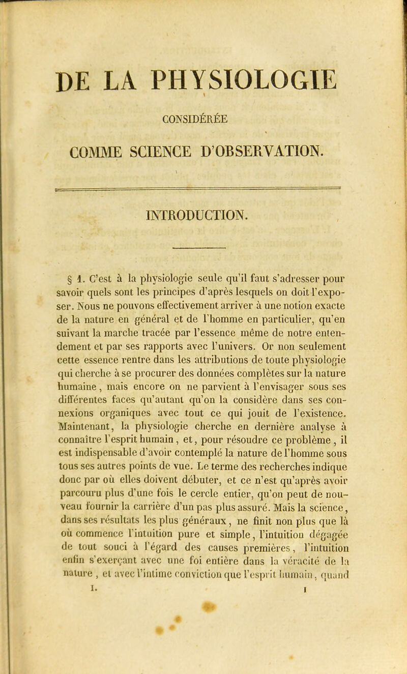 DELA PHYSIOLOGIE COMME SCIENCE D'OBSERVATION. INTRODUCTION. § 1. C'est à la physiologie seule qu'il faut s'adresser pour savoir quels sont les principes d'après lesquels on doit l'expo- ser. Nous ne pouvons effectivement arriver à une notion exacte de la nature en général et de riiomme en particulier, qu'en suivant la marche tracée par l'essence même de notre enten- dement et par ses rapports avec l'univers. Or non seulement cette essence rentre dans les attributions de toute physiologie qui cherche à se procurer des données complètes sur la nature humaine, mais encore on ne parvient à l'envisager sous ses différentes faces qu'autant qu'on la considère dans ses con- nexions organiques avec tout ce qui jouit de l'existence. Maintenant, la physiologie cherche en dernière analyse à connaître l'esprit humain, et, pour résoudre ce problème , il est indispensable d'avoir contemplé la nature de l'homme sous tous ses autres points de vue. Le terme des recherches indique donc par où elles doivent débuter, et ce n'est qu'après avoir parcouru plus d'une fois le cercle entier, qu'on peut de nou- veau fournir la carrière d'un pas plus assuré. Mais la science, dans ses résultats les plus généraux, ne finit non plus que là cil commence lintuilion pure et simple, l'intuition dégagée de tout souci à l'égard des causes premières, l'intuition enfin s'exerçant avec une foi entière dans la véracité de la nature , el avec l'intime conviction que l'esprit humain, quand 1. I CONSIDÉRÉE •> •