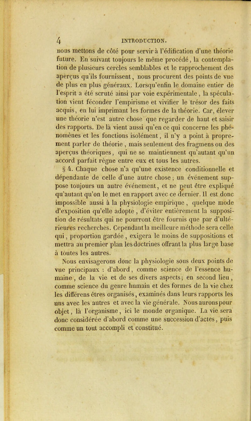 nous mettons de côté pour servira l'édification d'une théorie future. En suivant toujours le même procédé, la contempla- tion de plusieurs cercles semblables et le rapprochement des aperçus qu'ils fournissent, nous procurent des points de vue de plus en plus généraux. Lorsqu'enfin le domaine entier de l'esprit a été scruté ainsi par voie expérimentale, la spécula- tion vient féconder l'empirisme et vivifier le trésor des faits acquis, en lui imprimant les formes de la théorie. Car, élever une théorie n'est autre chose que regarder de haut et saisir des rapports. De là vient aussi qu'en ce qui concerne les phé- nomènes et les fonctions isolément, il n'y a point à propre- ment parler de théorie , mais seulement des fragmens ou des aperçus théoriques, qui ne se maintiennent qu'autant qu'un accord parfait règne entre eux et tous les autres. § 4. Chaque chose n'a qu'une existence conditionnelle et dépendante de celle d'une autre chose ; un événement sup- pose toujours un autre événement, et ne j^eut être expliqué qu'autant qu'on le met en rapport avec ce dernier. Il est donc impossible aussi à la physiologie empirique , quelque mode d'exposition qu'elle adopte , d'éviter entièrement la supposi- tion de résultats qui ne pourront être fournis que par d'ulté- rieures recherches. Cependant la meilleure méthode sera celle qui, proportion gardée , exigera le moins de suppositions et mettra au premier plan les doctrines offrant la plus large base à toutes les autres. Nous envisagerons donc la physiologie sous deux points de vue principaux : d'abord, comme science de l'essence hu- maine , de la vie et de ses divers aspects ; en second lieu, comme science du genre humain et des formes de la vie chez les diffërens êtres organisés, examinés dans leurs rapports les uns avec les autres et avec la vie générale. Nous aurons pour objet, là l'organisme, ici le monde organique. La vie sera donc considérée d'abord comme une succession d'actes, puis comme un tout accompli et constitué.