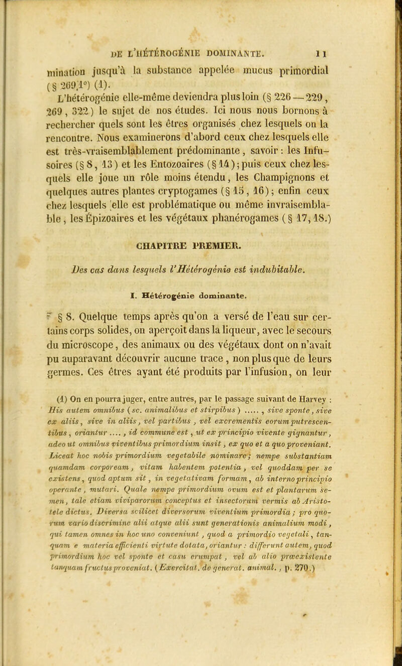 mination jusqu'à la substance appelée mucus primordial (§ •iOU.l) (1). L'hétérogénie elle-même deviendra plus loin (§ 226 — 229, 269, 322) le sujet de nos études. Ici nous nous bornons à rechercher quels sont les êtres organisés chez lesquels on la rencontre. Nous examinerons d'abord ceux chez lesquels elle est très-ATaisemblablement prédominante, savoir : les Inlii- soires (§ 8, 13 ) et les Entozoaires (§ 14) ; puis ceux chez les- quels elle joue un rôle moins étendu, les Champignons et quelques autres plantes cryptogames (§ 15, 16) ; enfin ceux chez lesquels elle est problématique ou même invraisembla- ble , les Épizoaires et les végétaux phanérogames ( § 17,18.) CHAPITRE PREMIER. Des cas dans lesquels VHétérogénie est indubitable. I. Hétérogénie dominante. r § 8. Quelque temps après qu'on a versé de l'eau sur cer- tains corps solides, on aperçoit dans la liqueur, avec le secours du microscope, des animaux ou des végétaux dont on n'avait pu auparavant découvrir aucune trace, non plus que de leurs germes. Ces êtres ayant été produits par l'infusion, on leur (1) On en poiu-ra juger, enUe auti-es, par le passage suivant de Harvey : His autem omnibus ( se. animalihus ot stirpibus ) , sive sponte, sivo ex aliis, sive in aliis, vel partibus , vel excrementis eorumputrescen- tibus, oriantur ...., id commune est, ut ex p'incipio vivente giynantur, adeo ut omnibus viventibus primordium insit, ex que et a quo proveniant. Liceat hoc nobis primordium vegetabile nominare ; nempe substantiam rjuamdam corpoream, vitam Jiabentem potentia, vel quoddam per se existens, quod aptum sit, in vegetativam formam, ab internoprincipio opérante, mutari. Quale nempe primordium ovum est et plantarum se- men, taie etium viviparonim conceptus et insectorum vermis ab Aristo- telc dictus. Diversu scilicet diversorum viventium primordia ; pro quo- rum var ia discrimine ulii atquc alii sunt generationis animalium modi, qui tamen omnes in hoc uno conveniunt, quod a primordio vogetuli, tan- quam e materia effîcienti virtute dolata, oriantur : differiint autem, quod primordium hoc vel sponte et casa cruviput, vel ab ulio prœexislcnte tunquain f'rucluspr oveniut. {ExerciUU. do générât, aidmul., p. 270.)