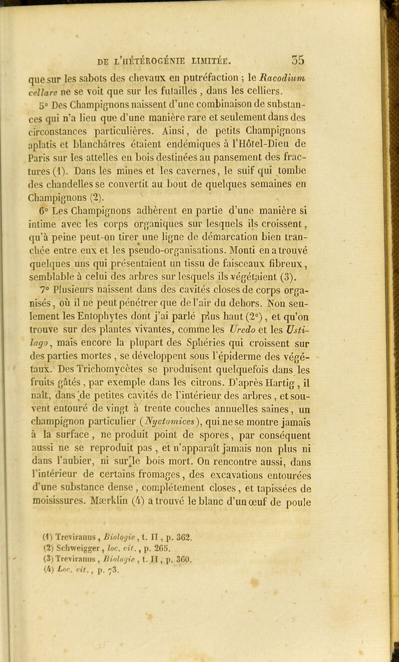 que sur les sabols des chevaux en putréfaction ; le Racodium cellare ne se Voit que sur les futailles , dans les celliers. 5» Des Champi{înons naissent d'une combinaison de substan- ces qui n'a lieu que d'une manière rare et seulement dans des circonstances particulières. Ainsi, de petits Champignons aplatis et blanchâtres étaient endémiques à l'Hôtel-Dieu de Paris sur les attelles en bois destinées au pansement des frac- tures (1). Dans les mines et les cavernes, le suif qui tombe des chandelles se convertit au bout de quelques semaines en Champignons (2). 6° Les Champignons adhèrent en partie d'une manière si intime avec les corps organiques sur lesquels ils croissent, qu'à peine peut-on tirer une ligne de démarcation bien tran- chée entre eux et les pseudo-organisations. Monti en a trouvé quelques uns qui présentaient un tissu de faisceaux fibreux, semblable à celui des arbres sur lesquels ils végétaient (3). 7° Plusieurs naissent dans des cavités closes de corps orga- nisés, oîi il ne peut pénétrer que de l'air du dehors. Non seu- lement les Entophytes dont j'ai parlé p-lus haut (2°), et qu'on trouve sur des plantes vivantes, comme les Uredo et les Vsti- lago, mais encore la plupart des Sphéries qui croissent sur des parties mortes , se développent sous l'épiderme des végé- taux. Des Trichomycètes se produisent quelquefois dans les fruits gâtés, par exemple dans les citrons. D'après Hartig, il naît, dans de petites cavités de l'intérieur des arbres, et sou- vent entouré de vingt à trente couches annuelles saines, un champignon particulier (Nycfomices), qui ne se montre jamais à la surface, ne produit point de spores, par conséquent aussi ne se reproduit pas , et n'apparaît jamais non plus ni dans l'aubier, ni survie bois mort. On rencontre aussi, dans l'intérieur de certains fromages, des excavations entourées d'une substance dense, complètement closes, et tapissées de moisissures. Mscrklin (4) a trouvé le blanc d'un œuf de poule (1) Treviraniis , Bioloyie, t. IT , p. 362. (2) Schwcigger, loc. cit., p. 205. (3) Treviranus, Jiioliujip , t. II, p. 3f)0. (4) Lnr. cit., p. -3.
