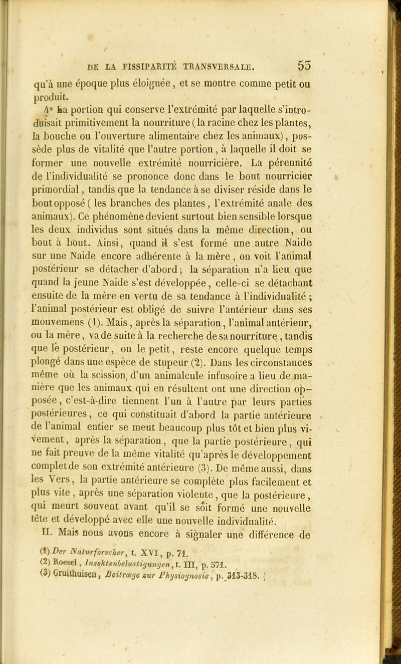 qu'à une époque plus éloignée, et se montre comme petit ou produit. /i» ia portion qui conserve l'extrémité par laquelle s'intro- duisait primitivement la nourriture ( la racine chez les plantes, Ja bouche ou l'ouverture alimentaire chez les animaux), pos- sède plus de vitalité que l'autre portion, à laquelle il doit se former une nouvelle extrémité nourricière, La pérennité de l'individualité se prononce donc dans le bout nourricier primordial, tandis que la tendance à se diviser réside dans le bout opposé ( les branches des plantes, l'extrémité anale des animaux). Ce phénomène devient surtout bien sensible lorsque les deux individus sont situés dans la même direction, ou bout à bout. Ainsi, quand il s'est formé une autre Naide sur une Naide encore adhérente à la mère , on voit l'animal postérieur se détacher d'abord ; la séparation n'a lieu que quand la jeune Naide s'est développée, celle-ci se détachant ensuite de la mère en vertu de sa tendance à l'individualité ; l'animal postérieur est obligé de suivre l'antérieur dans ses mouvemens (1), Mais, après la séparation, l'animal antérieur, ou la mère, va de suite à la recherche de sa nourriture, tandis que le postérieur, ou le petit, reste encore quelque temps plongé dans une espèce de stupeur (2). Dans les circonstances même où la scission, d'un animalcule infusoire a lieu de ma- nière que les animaux qui en résultent ont une direction op- posée, c'est-à-dire tiennent l'un à l'autre par leurs parties postérieures, ce qui constituait d'abord la partie antérieure de l'animal entier se meut beaucoup plus tôt et bien plus vi- vement, après la séparation, que la partie postérieure, qui ne fait preuve de la même vitalité qu'après le développement completde son extrémité antérieure (3). De même aussi, dans les Vers, la partie antérieure se complète plus facilement et plus vite, après une séparation violente, que la postérieure, qui meurt souvent avant qu'il se sôit formé une nouvelle tête et développé avec elle une nouvelle individualité. II. Mais nous avons encore à signaler une différence de (1) Der Naturforschcr, t. XVI, p. 71. (2) Roesel, lnsekte7ifjclmti(ju?iijcn,l. III, p. 571. (3) Gruilhuisen, Beitrœ>jG aur Fhijsiojiwsie, p.^313-318. [