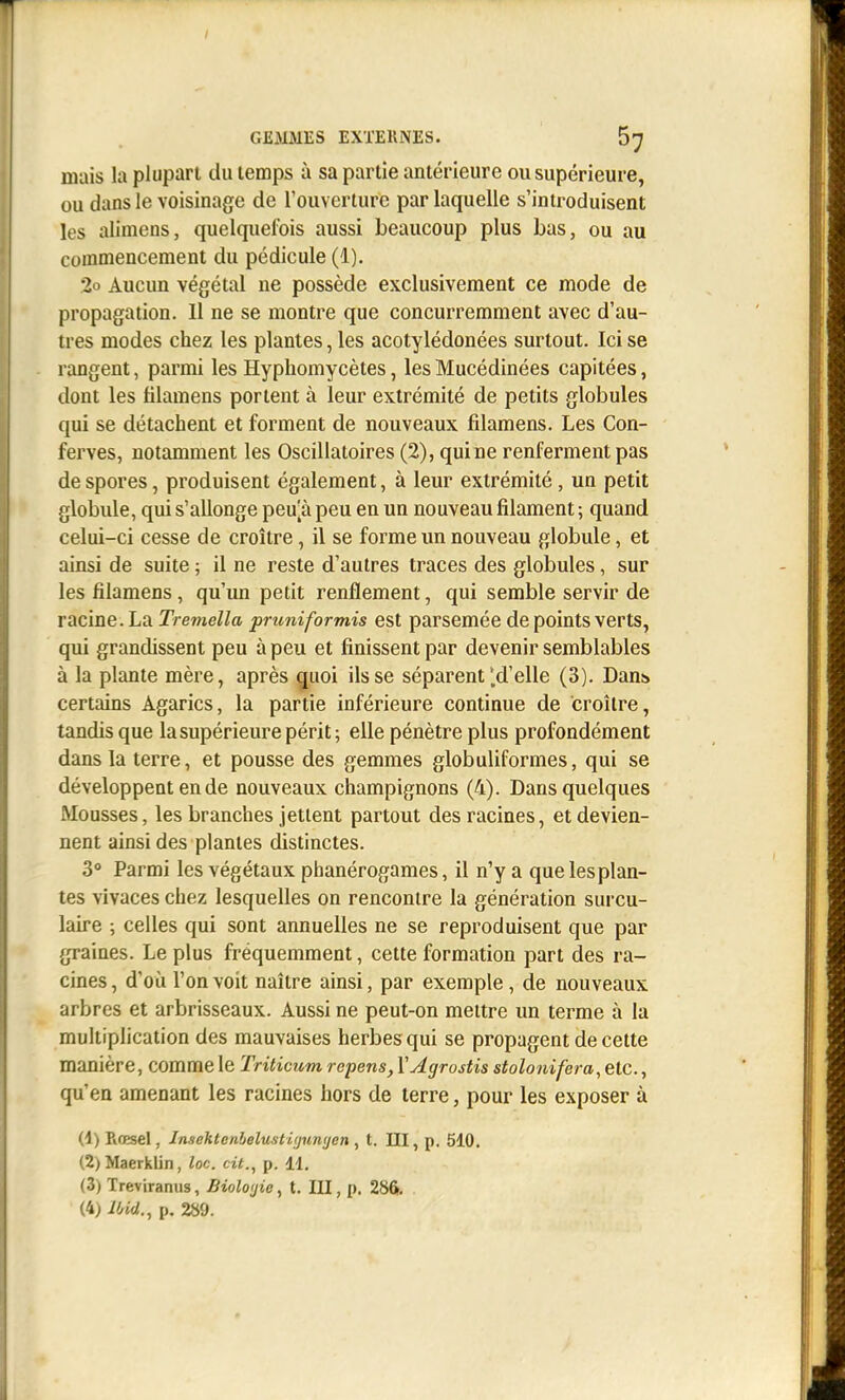 GExMMHS EXTEllNES. 67 mais la plupart du temps à sa partie antérieure ou supérieure, ou dans le voisinage de l'ouverture par laquelle s'introduisent les alimens, quelquefois aussi beaucoup plus bas, ou au commencement du pédicule (1). 2o Aucun végétal ne possède exclusivement ce mode de propagation. 11 ne se montre que concurremment avec d'au- tres modes chez les plantes, les acotylédonées surtout. Ici se rangent, parmi les Hypliomycètes, les Mucédinées capitées, dont les filamens portent à leur extrémité de petits globules qui se détachent et forment de nouveaux fdamens. Les Con- ferves, notamment les Oscillatoires (2), qui ne renferment pas de spores, produisent également, à leur extrémité, un petit globule, qui s'allonge peu[à peu en un nouveau filament ; quand celui-ci cesse de croître, il se forme un nouveau globule, et ainsi de suite ; il ne reste d'autres traces des globules, sur les filamens, qu'un petit renflement, qui semble servir de racine. La Tremella pruniformis est parsemée de points verts, qui grandissent peu à peu et finissent par devenir semblables à la plante mère, après ^uoi ils se séparent * d'elle (3). Dan:» certains Agarics, la partie inférieure continue de croître, tandis que la supérieure périt ; elle pénètre plus profondément dans la terre, et pousse des gemmes globuliformes, qui se développent en de nouveaux champignons (4). Dans quelques Mousses, les branches jettent partout des racines, et devien- nent ainsi des plantes distinctes. 3° Parmi les végétaux phanérogames, il n'y a que les plan- tes vivaces chez lesquelles on rencontre la génération sui'cu- laire ; celles qui sont annuelles ne se reproduisent que par graines. Le plus fréquemment, cette formation part des ra- cines , d'où l'on voit naître ainsi, par exemple, de nouveaux arbres et arbrisseaux. Aussi ne peut-on mettre un terme à la multiplication des mauvaises herbes qui se propagent de cette manière, comme le Triticum repens, VAgrostis stolonifera, etc., qu'en amenant les racines hors de terre, pour les exposer à (4) Rœsel, Jnsehtenbelusti(jun<jen, t. III, p. 510. (2) Maerklin, loc. cit.^ p. 11. (3) Treviranus, Bioloijie, t. III, p, 286.