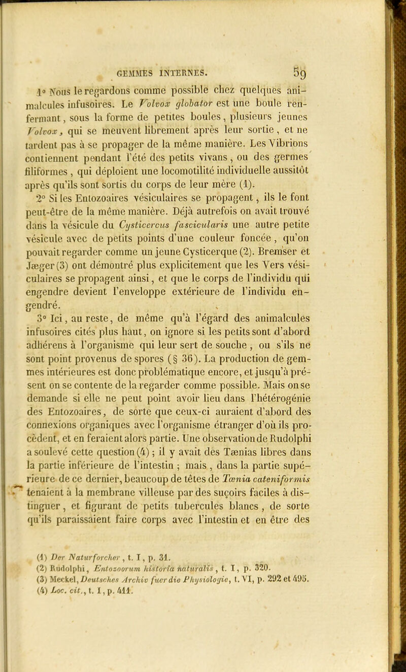 GEMMES INTERNES. 5^ 1» Nous le regardons comme possible chez quelques ani- malcules infusoires. Le Volvox globator est une boule ren- fermant , sous la l'orme de petites boules, plusieurs jeunes J'olco:v, qui se meuvent librement après leur sortie, et ne tardent pas à se propager de la même manière. Les Vibrions contiennent pendant Tété des petits vivans, ou des germes filiformes , qui déploient une locomotilité individuelle aussitôt après qu'ils sont sortis du corps de leur mère (1). 2° Si les Entozoaires vésiculaires se propagent, ils le font peut-être de la même manière. Déjà autrefois on avait trouvé dans la vésicule du Cysticercus fascicularis une autre petite vésicule avec de petits points d'une couleur foncée , qu'on pouvait regarder comme un jeuneCysticerque(2). Brem'ser et Jœger(3) ont démontré plus explicitement que les Vers vési- culaires se propagent ainsi, et que le corps de l'individu qiii engendre devient l'enveloppe extérieure de l'individu en- gendré. 3° Ici, au reste, de même qu'à l'égard des animalcules infusoires cités plus haut, on ignore si les petits sont d'abord adhérons à l'organisme qui leur sert de souche , ou s'ils ne sont point provenus de spores (§ 36). La production de gem- mes intérieures est donc problématique encore, et jusqu'à pré- sent on se contente de la regarder comme possible. Mais on se demande si elle ne peut point avoir lieu dans Thétérogénie des Entozoaires, de sorte que ceux-ci auraient d'abord des connexions organiques avec l'organisme étranger d'où ils pro- cèdent, et en feraient alors partie. Une observation de Rudolphi a soulevé cette question (4) ; il y avait des Teenias libres dans la partie inférieure de l'intestin ; mais , dans la partie supé- rieure de ce dernier, beaucoup de têtes de Tœnia cateniformis tenaient à la membrane villeuse par des suçoirs faciles à dis- tinguer , et figurant de petits tubercules blancs , de sorte qu'ils paraissaient faire corps avec l'intestin et en être des (1) Der Naturforchor , t. I, p. 31. (2) Rudolphi, Entoznorum hi-storia naturalis , t. I, p. 320. (3) Meckel, Deutsnhes Archiv fucr dio Physioloijie, t. VI, p. 292 et 495. (4) Loc. cit., t. X,p. 411.