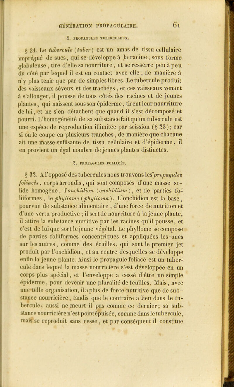 4. PROPACrLES TUBERCULEUX. § 31. Le tubercule {tuber) est un amas de tissu cellulaire unprégné de sucs, qui se développe à la racine, sous forme globuleuse , tire d'elle sa nourriture, et se resserre peu à peu du côté par lequel il est en contact avec elle , de manière à n'y plus tenir que par de simples libres. Le tubercule produit des vaisseaux séveux et des trachées , et ces vaisseaux venant à s'allonger^ il pousse de tous côtés des racines et de jeunes plantes, qui naissent sous son épiderme, tirent leur nourriture de lui, et ne s'en détachent que quand il s'est décomposé et pourri. L'homogénéité de sa substance fait qu'un tubercule est une espèce de reproduction illimitée par scission ( § 23 ) ; car si on le coupe en plusieurs tranches, de manière que chacune ait une masse suffisante de tissu cellulaire et d'épiderme, il en provient un égal nombre de jeunes plantes distinctes. 2. PROPAGUIES FOLIACÉS. § 32. A l'opposé des tubercules nous trouvons les'propagules foliacés, corps arrondis, qui sont composés d'une masse so- lide homogène, Yonchidion [onchidium), et de parties fo- liiformes , le phyllome (phylloma). L'onchidion est la base, pourvue de substance alimentaire , d'une force de nutrition et d'une vertu productive ; ilsertde nourriture à la jeune plante, il attire la substance nutritive par les racines qu'il pousse, et c'est de Inique sort le jeune végétal. Le phyllome se compose de parties foliiformes concentriques et appliquées les unes sur les autres, comme des écailles, qui sont le premier jet produit par l'onchidion, et au centre desquelles se développe enfin la jeune plante. Ainsi le propagule foliacé est un tuber- cule dans lequel la masse nourricière s'est développée en un corps plus spécial, et l'enveloppe a cessé d'être un simple épiderme, pour devenir une pluralité de feuilles. Mais, avec une telle organisation, il a plus de force nutritive que de sub- stance nourricière, tandis que le contraire a lieu dans le tu- bercule; aussi ne meurt-il pas comme ce dernier; sa sub- stance nourricière n'est point épuisée, comme dans le tubercule, mais se reproduit sans cesse, et par conséquent il constitue