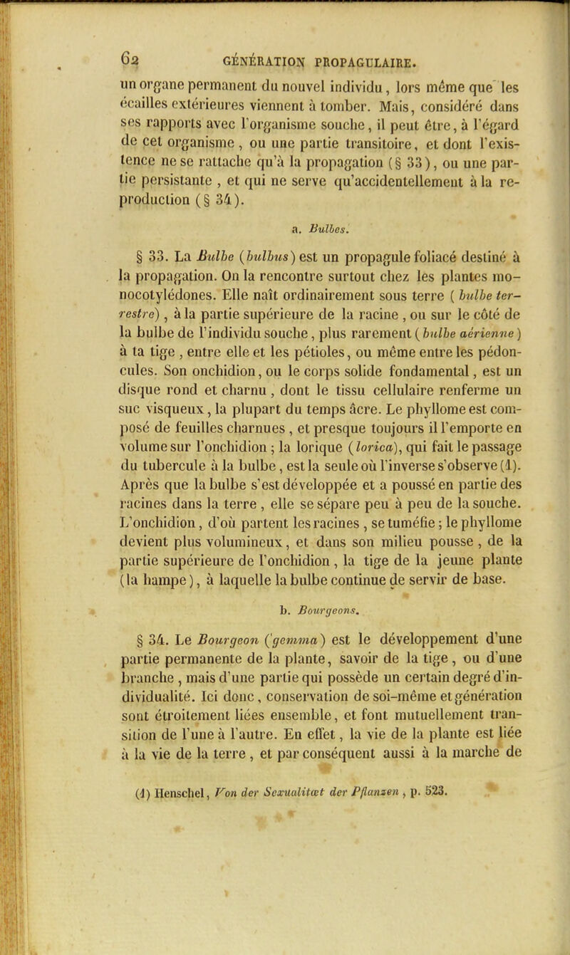 un organe permanent du nouvel individu, lors même que les écailles extérieures viennent à tomber. Mais, considéré dans ses rapports avec Torganisme souche, il peut être, à l'égard de cet organisme , ou une partie transitoire, et dont Texis- lence ne se rattache qu'à la propagation (§ 33), ou une par- tie persistante , et qui ne serve qu'accidentellement à la re- production (§34). a. Bulles. § 33. La Bulhe {bulbus) est un propagule foliacé destiné à la propagation. On la rencontre surtout chez les plantes mo- nocotylédones. Elle naît ordinairement sous terre ( bulhe ter- restre) , à la partie supérieure de la racine , ou sur le côté de la bulbe de l'individu souche, plus rarement ( bulbe aérienne ) à ta tige , entre elle et les pétioles, ou même entre les pédon- cules. Son onchidion, ou le corps solide fondamental, est un disque rond et charnu, dont le tissu cellulaire renferme un suc visqueux, la plupart du temps acre. Le phyllome est com- posé de feuilles charnues, et presque toujours il l'emporte en volume sur l'onchidion ; la lorique (lorica), qui fait le passage du tubercule à la bulbe, est la seule où l'inverse s'observe (1). Après que la bulbe s'est développée et a poussé en partie des racines dans la terre , elle se sépare peu à peu de la souche. L'onchidion, d'oii partent les racines, se tuméfie ; le phyllome devient plus volumineux, et dans son milieu pousse, de la partie supérieure de l'onchidion , la tige de la jeune plante ( la hampe ), à laquelle la bulbe continue de servir de base. b. Bourgeons, § 34. Le Bourgeon (gemma ) est le développement d'une partie permanente de la plante, savoir de la tige, ou d'une branche , mais d'une partie qui possède un certain degré d'in- dividualité. Ici donc, conservation de soi-même et génération sont étroitement liées ensemble, et font mutuellement tran- sition de l'une à l'autre. En effet, la vie de la plante est liée / à la vie de la terre, et par conséquent aussi à la marche de (d) Ilenschel, f'^on der SexmUtœt der PHanaen , p. 523.