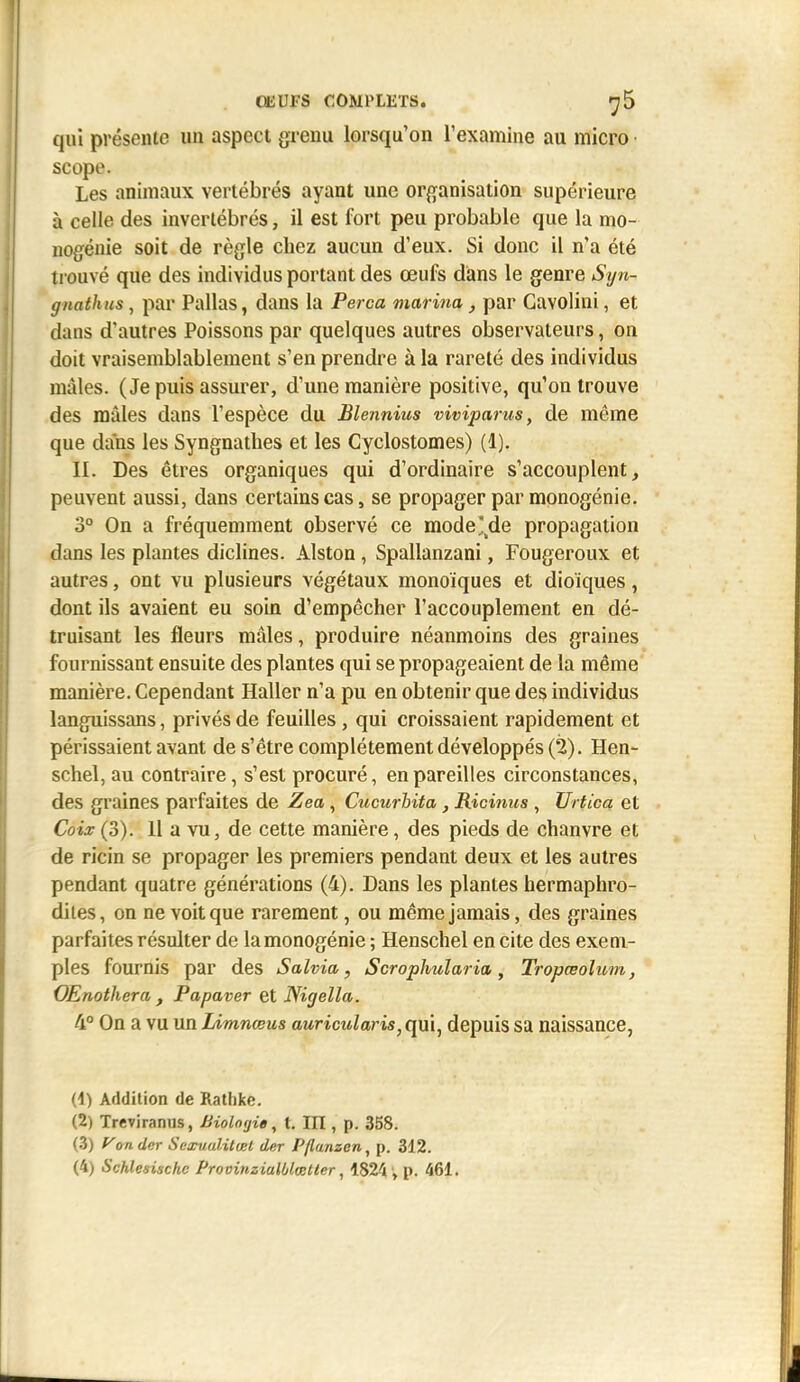 ŒUFS COMPLETS. jS qui présente un aspect grenu lorsqu'on l'examine au micro scope. Les animaux vertébrés ayant une organisation supérieure à celle des invertébrés, il est fort peu probable que la mo- nogénie soit de règle chez aucun d'eux. Si donc il n'a été trouvé que des individus portant des œufs dians le genre Syn- gnathus, par Pallas, dans la Perça marina, par Gavolini, et dans d'autres Poissons par quelques autres observateurs, on doit vraisemblablement s'en prendre à la rareté des individus mâles. (Je puis assurer, d'une manière positive, qu'on trouve des mâles dans l'espèce du Blennius viviparus, de même que dans les Syngnathes et les Cyclostomes) (1). II. Des êtres organiques qui d'ordinaire s'accouplent, peuvent aussi, dans certains cas, se propager par raonogénie. 3° On a fréquemment observé ce mode'^de propagation dans les plantes diclines. Alston , Spallanzani, Fougeroux et autres, ont vu plusieurs végétaux monoïques et dioïques, dont ils avaient eu soin d'empêcher l'accouplement en dé- truisant les fleurs mâles, produire néanmoins des graines fournissant ensuite des plantes qui se propageaient de la même manière. Cependant Haller n'a pu en obtenir que des individus languissans, privés de feuilles , qui croissaient rapidement et périssaient avant de s'être complètement développés (2). Hen- schel, au contraire, s'est procuré, en pareilles circonstances, des graines parfaites de Zea, Cucurbita, Ricinus, Urtica et Coix(3). 11 a vu, de cette manière, des pieds de chanvre et de ricin se propager les premiers pendant deux et les autres pendant quatre générations (4). Dans les plantes hermaphro- dites, on ne voit que rarement, ou même jamais, des graines parfaites résulter de la monogénie ; Henschel en cite des exem- ples fournis par des Salvia, Scrophularia, Tropœolum, OEnothera , Papaver et Nigella. 4° On a vu un Limnœus auricularis, qui, depuis sa naissance, {i) Addition de Rathke. (2) Treviranus, Biologie^ t. IIT , p. 358. (.3) A'onder Sexualilwl der Pflanzen, p. 312. (4) Schlesischc Provinzialblœtter, 1824 , p. 461.