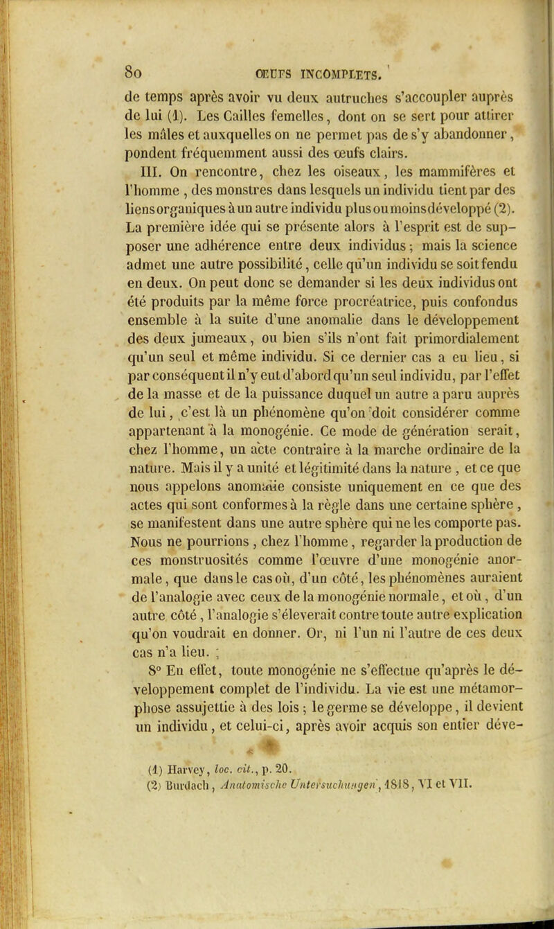 de temps après avoir vu deux autruches s'accoupler auprès de lui (1). Les Cailles femelles, dont on se sert pour attirer les mâles et auxquelles on ne permet pas de s'y abandonner, pondent fréquemment aussi des œufs clairs. III. On rencontre, chez les oiseaux, les mammifères et riiomme , des monstres dans lesquels un individu tient par des liens organiques à un autre individu plus ou moins développé (2). La première idée qui se présente alors à Tesprit est de sup- poser une adhérence entre deux individus ; mais la science admet une autre possibilité, celle qu'un individu se soit fendu en deux. On peut donc se demander si les deux individus ont été produits par la même force procréatrice, puis confondus ensemble à la suite d'une anomalie dans le développement des deux jumeaux, ou bien s'ils n'ont fait primordialement qu'un seul et même individu. Si ce dernier cas a eu lieu, si l^ar conséquent il n'y eut d'abord qu'un seul individu, par l'effet de la masse et de la puissance duquel un autre a paru auprès de lui, c'est là un phénomène qu'on -doit considérer comme appartenant à la monogénie. Ce mode de génération serait, chez l'homme, un acte contraire à la marche ordinaire de la nature. Mais il y a unité et légitimité dans la nature , et ce que nous appelons anomuîie consiste uniquement en ce que des actes qui sont conformes à la règle dans une certaine sphère , se manifestent dans une autre sphère qui ne les comporte pas. Nous ne pourrions , chez l'homme, regarder la production de ces monstruosités comme l'œuvre d'une monogénie anor- male , que dans le cas où, d'un côté, les phénomènes auraient de l'analogie avec ceux de la monogénie normale, et où, d'un autre côté, l'analogie s'élèverait contre toute autre explication qu'on voudrait en donner. Or, ni l'un ni l'autre de ces deux cas n'a lieu. ; 8° En eflèt, toute monogénie ne s'effectue qu'après le dé- veloppement complet de l'individu. La vie est une métamor- phose assujettie à des lois ; le germe se développe, il devient un individu, et celui-ci, après avoir acquis son entier déve- (1) Ilarvey, loc. cit., p. 20. (2) Uui'Uacli, Anatomiache UntersuchuHgen, dSI8, VI et Yll.