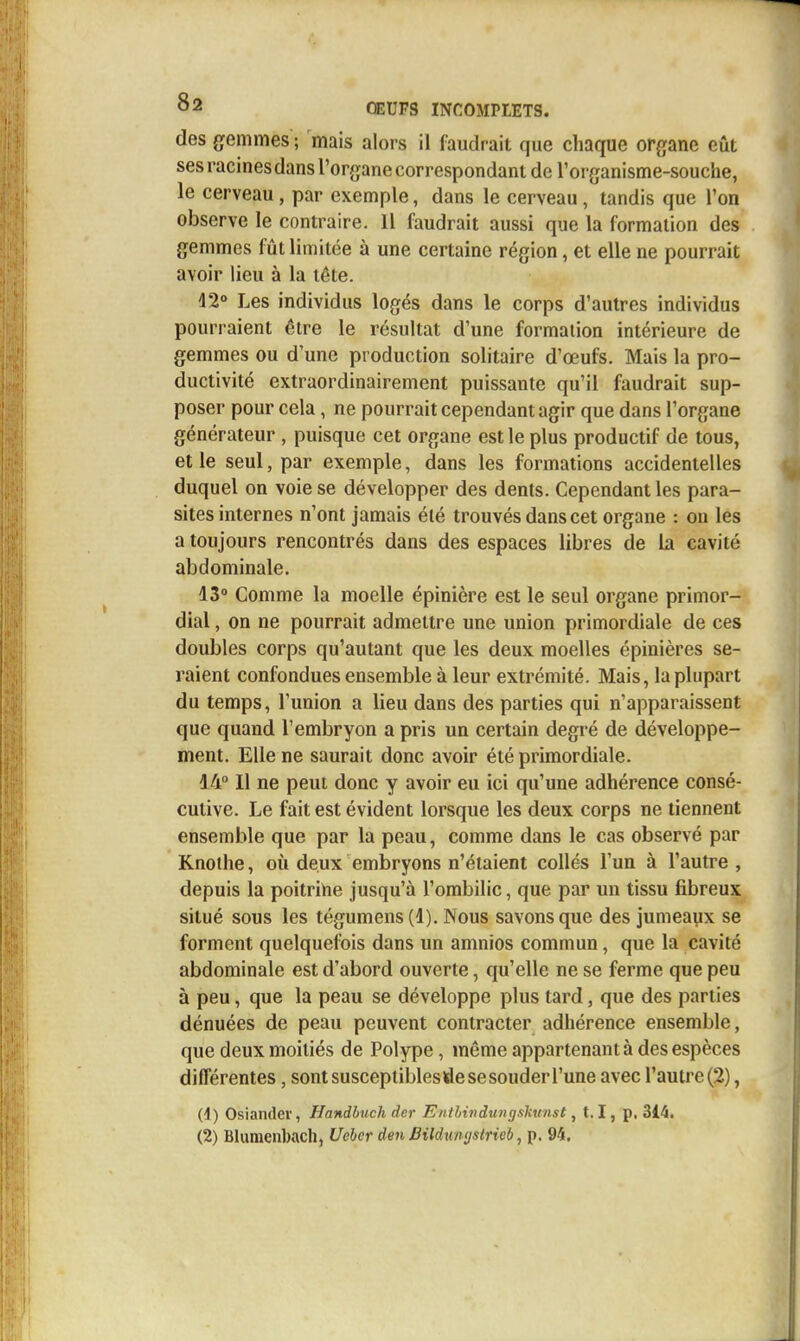 des gemmes ; mais alors il faudrait que chaque organe eût ses racinesdans l'organe correspondant de l'organisme-souche, le cerveau, par exemple, dans le cerveau, tandis que l'on observe le contraire. 11 faudrait aussi que la formation des gemmes fût limitée à une certaine région, et elle ne pourrait avoir lieu à la tête. d2° Les individus logés dans le corps d'autres individus pourraient être le résultat d'une formation intérieure de gemmes ou d'une production solitaire d'œufs. Mais la pro- ductivité extraordinairement puissante qu'il faudrait sup- poser pour cela, ne pourrait cependant agir que dans l'organe générateur , puisque cet organe est le plus productif de tous, et le seul, par exemple, dans les formations accidentelles duquel on voie se développer des dents. Cependant les para- sites internes n'ont jamais été trouvés dans cet organe : on les a toujours rencontrés dans des espaces libres de la cavité abdominale. 13° Comme la moelle épinière est le seul organe primor- dial , on ne pourrait admettre une union primordiale de ces doubles corps qu'autant que les deux moelles épinières se- raient confondues ensemble à leur extrémité. Mais, la plupart du temps, l'union a lieu dans des parties qui n'apparaissent que quand l'embryon a pris un certain degré de développe- ment. Elle ne saurait donc avoir été primordiale. 14° Il ne peut donc y avoir eu ici qu'une adhérence consé- cutive. Le fait est évident lorsque les deux corps ne tiennent ensemble que par la peau, comme dans le cas observé par Knothe, où deux embryons n'étaient collés l'un à l'autre , depuis la poitrihe jusqu'à l'ombilic, que par un tissu fibreux situé sous les tégumens(l). Nous savons que des jumeaux se forment quelquefois dans un amnios commun, que la cavité abdominale est d'abord ouverte, qu'elle ne se ferme que peu à peu, que la peau se développe plus tard, que des parties dénuées de peau peuvent contracter adhérence ensemble, que deux moitiés de Polype, même appartenant à des espèces différentes, sont susceptibles de se souder l'une avec l'autre (2), (4) Osiander, Handbuch der Eiitbi7tdu>igskmise , 1.1, p, 314.