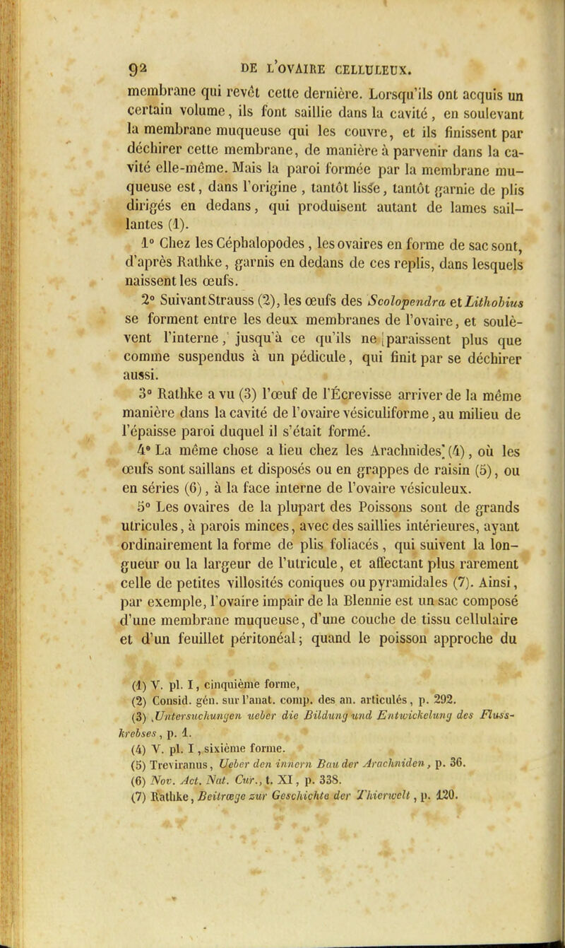 membrane qui revêt celle dernière. Lorsqu'ils ont acquis un certain volume, ils font saillie dans la cavité , en soulevant la membrane muqueuse qui les couvre, et ils finissent par déchirer cette membrane, de manière à parvenir dans la ca- vité elle-même. Mais la paroi formée par la membrane mu- queuse est, dans l'origine , tantôt lis^e, tantôt garnie de plis dirigés en dedans, qui produisent autant de lames sail- lantes (1). 1° Chez les Céphalopodes , les ovaires en forme de sac sont, d'après Rathke, garnis en dedans de ces replis, dans lesquels naissent les œufs. 2° Suivant Strauss (2), les œufs des Scolopendra etLithobius se forment entre les deux membranes de l'ovaire, et soulè- vent l'interne, jusqu'à ce qu'ils ne [paraissent plus que comme suspendus à un pédicule, qui finit par se déchirer aussi. 3 Rathke a vu (3) l'œuf de l'Écrevisse arriver de la même manière dans la cavité de l'ovaire vésiculiforme, au milieu de l'épaisse paroi duquel il s'était formé. 4» La même chose a lieu chez les Arachnides] (4), où les œufs sont saillans et disposés ou en grappes de raisin (5), ou en séries (6), à la face interne de l'ovaire vésiculeux. 5° Les ovaires de la plupart des Poissons sont de grands ulricules, à parois minces, avec des saillies intérieures, ayant ordinairement la forme de plis foliacés , qui suivent la lon- gueur ou la largeur de l'utricule, et affectant plus rarement celle de petites villosités coniques ou pyramidales (7). Ainsi, par exemple, l'ovaire impair de la Blennie est un sac composé d'une membrane muqueuse, d'une couche de tissu cellulaire et d'un feuillet péritonéal; quand le poisson approche du (1) V. pl. I, cinquième forme, (2) Consid. gén. sui Tanat. comp. des an. articulés, p. 292. (3) ,Untersucliun(jen tieber die Bilduwj und Entwickeluntj des Fluss- hrehses , p. 1. (4) V. pl. I, sixième forme. (5) Treviranus, Ueber den innern Bauder Arachniden, p. 36. (6) Nov. Act. Nat. Cur., t. XI, p. 338.