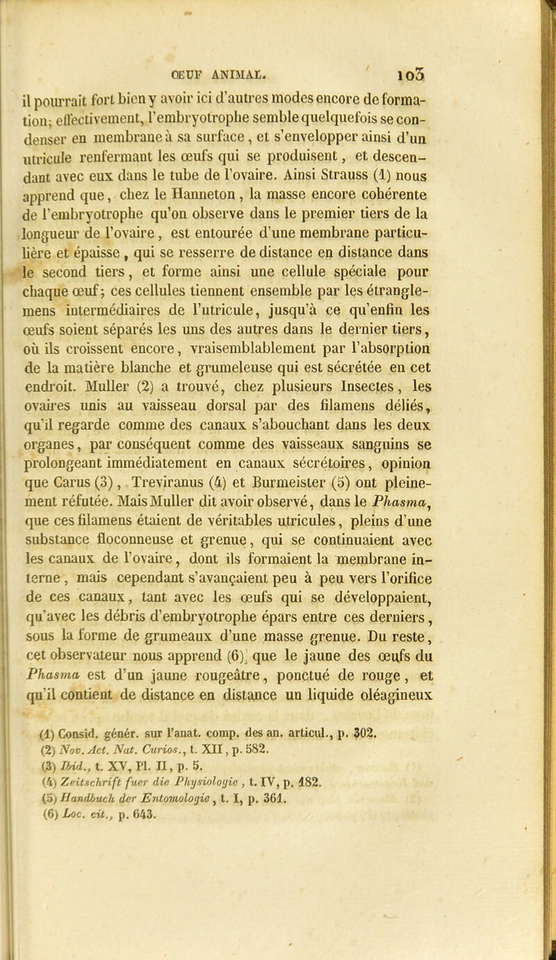 OEUF ANIMAt. ' 105. il pourrait fort bien y avoir ici d'autres modes encore de forma- tion; ellectivement, l'embryotrophe semble quelquefois se con- denser en membrane à sa surface, et s'envelopper ainsi d'un utricule renfermant les œufs qui se produisent, et descen- dant avec eux dans le tube de l'ovaire. Ainsi Strauss (1) nous apprend que, chez le Hanneton , la masse encore cohérente de l'embryotrophe qu'on observe dans le premier tiers de la longuem' de l'ovaire, est entourée d'une membrane particu- Uère et épaisse, qui se resserre de distance en distance dans le second tiers, et forme ainsi une cellule spéciale pour chaque œuf; ces cellules tiennent ensemble par les étrangle- mens intermédiaires de l'utricule, jusqu'à ce qu'enfin les œufs soient séparés les uns des autres dans le dernier tiers, où ils croissent encore, vraisemblablement par l'absorption de la matière blanche et grumeleuse qui est sécrétée en cet endroit. MuUer (2) a trouvé, chez plusieurs Insectes, les ovau'es unis au vaisseau dorsal par des filamens déliés, qu'il regarde comme des canaux s'abouchant dans les deux organes, par conséquent comme des vaisseaux sanguins se prolongeant immédiatement en canaux sécrétoires, opinion que Carus (3), Treviranus (4) et Burmeister (5) ont pleine- ment réfutée. MaisMuUer dit avoir observé, dans le Phasma^ que ces filamens étaient de véritables utricules, pleins d'une substance floconneuse et grenue, qui se continuaient avec les canaux de l'ovaire, dont ils formaient la membrane in- terne , mais cependant s'avançaient peu à peu vers l'orifice de ces canaux, tant avec les œufs qui se développaient, qu'avec les débris d'embryotrophe épars entre ces derniers, sous la forme de grumeaux d'une masse grenue. Du reste, cet observateur nous apprend (6). que le jaune des œufs du Phasma est d'un jaune rougeâtre, ponctué de rouge, et qu'il contient de distance en distance un liquide oléagineux (1) Consid. génér. sur l'anat. comp, des an. articiil., p. 302. (2) Nov. Jet. Nat. Curios., t. XII, p. 582. (3) 7«rf., t. XV, Pl. Il, p. 5. (4) Zeitschrift fucr die Physiologie , t. FV, p, 182. (5) Handbuch der Enlomolojjie, t. I, p. 361. (6) Loc. cit., p. 643.